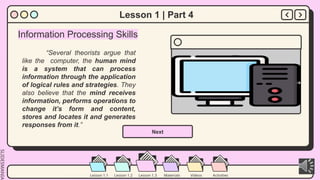 SLIDESMANIA.
Lesson 1.2 Lesson 1.3 Materials Videos Activities
Lesson 1.1
Lesson 1 | Part 4
Information Processing Skills
“Several theorists argue that
like the computer, the human mind
is a system that can process
information through the application
of logical rules and strategies. They
also believe that the mind receives
information, performs operations to
change it’s form and content,
stores and locates it and generates
responses from it.”
Next
 