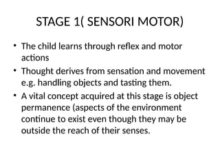 STAGE 1( SENSORI MOTOR)
• The child learns through reflex and motor
actions
• Thought derives from sensation and movement
e.g. handling objects and tasting them.
• A vital concept acquired at this stage is object
permanence (aspects of the environment
continue to exist even though they may be
outside the reach of their senses.
 