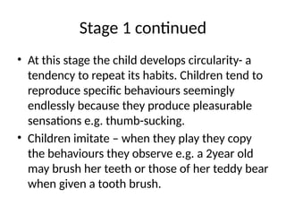 Stage 1 continued
• At this stage the child develops circularity- a
tendency to repeat its habits. Children tend to
reproduce specific behaviours seemingly
endlessly because they produce pleasurable
sensations e.g. thumb-sucking.
• Children imitate – when they play they copy
the behaviours they observe e.g. a 2year old
may brush her teeth or those of her teddy bear
when given a tooth brush.
 