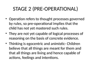 STAGE 2 (PRE-OPERATIONAL)
• Operation refers to thought processes governed
by rules, so pre-operational implies that the
child has not yet mastered such rules.
• They are not yet capable of logical processes of
reasoning on the basis of concrete evidence.
• Thinking is egocentric and animistic- Children
believe that all things are meant for them and
that all things are living and hence capable of
actions, feelings and intentions.
 