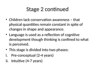 Stage 2 continued
• Children lack conservation awareness – that
physical quantities remain constant in spite of
changes in shape and appearance.
• Language is used as a reflection of cognitive
development though thinking is confined to what
is perceived.
• This stage is divided into two phases:
i. Pre-conceptual (2-4 years)
ii. Intuitive (4-7 years)
 