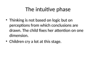 The intuitive phase
• Thinking is not based on logic but on
perceptions from which conclusions are
drawn. The child fixes her attention on one
dimension.
• Children cry a lot at this stage.
 