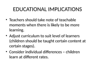 EDUCATIONAL IMPLICATIONS
• Teachers should take note of teachable
moments when there is likely to be more
learning.
• Adjust curriculum to suit level of learners
(children should be taught certain content at
certain stages).
• Consider individual differences – children
learn at different rates.
 