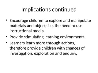 Implications continued
• Encourage children to explore and manipulate
materials and objects i.e. the need to use
instructional media.
• Provide stimulating learning environments.
• Learners learn more through actions,
therefore provide children with chances of
investigation, exploration and enquiry.
 