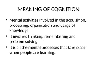 MEANING OF COGNITION
• Mental activities involved in the acquisition,
processing, organisation and usage of
knowledge
• It involves thinking, remembering and
problem solving
• It is all the mental processes that take place
when people are learning.
 
