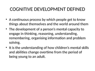 COGNITIVE DEVELOPMENT DEFINED
• A continuous process by which people get to know
things about themselves and the world around them
• The development of a person’s mental capacity to
engage in thinking, reasoning, understanding,
remembering, organising information and problem
solving.
• It is the understanding of how children’s mental skills
and abilities change overtime from the period of
being young to an adult.
 