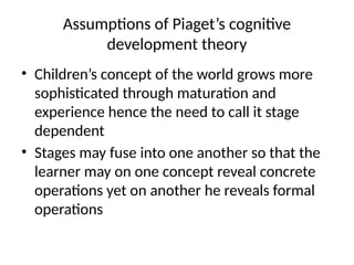 Assumptions of Piaget’s cognitive
development theory
• Children’s concept of the world grows more
sophisticated through maturation and
experience hence the need to call it stage
dependent
• Stages may fuse into one another so that the
learner may on one concept reveal concrete
operations yet on another he reveals formal
operations
 