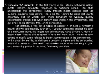 1. Reflexes (0-1 month): In the first month of life, infants‘ behaviors reflect
   innate reflexes—automatic responses to particular stimuli. The child
   understands the environment purely through inborn reflexes such as
   suckling, grasping, knee-jerking. These are the reactive functions that infants
   essentially exit the womb with. These behaviors are typically, quickly
   reinforced to provide food when hungry, grab things in the environment, and
   pull away from potentially threatening sensations.
           For instance, if you put a nipple or pacifier in or near a newborn‘s
   mouth, she will automatically suck on it. If you put something against the palm
   of a newborn‘s hand, his fingers will automatically close around it. Many of
   these inborn reflexes are designed to keep the infant alive. The infant soon
   begins to modify some reflexes to better accommodate to the environment—
   for instance, by learning to distinguish between a nipple and the surrounding
   areas of a breast or bottle. And other reflexes, such as the tendency to grab
   onto something placed in the hand, fade away over time.




                                      Prepared by A.S.Arul Lawrence                  19
 