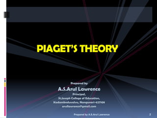 PIAGET’S THEORY


              Prepared by

     A.S.Arul Lawrence
                 Principal,
      St.Joseph College of Education,
   Kadamboduvalvu, Nanguneri-627108
         arullawrence@gmail.com

                Prepared by A.S.Arul Lawrence   2
 