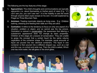 The following are the key features of this stage:
1.   Egocentrism: The child‘s thoughts and communications are typically
     egocentric (i.e. about themselves or his/her point of view) E.g.:” If I
     can’t see you, you can’t see me!”. It is the inability to see the world
     through anyone else‘s eyes except on his own. It is well explained by
     Piaget as Three Mountain Task.
2.   Animism: Treating inanimate objects as living ones. E.g.: Children
     bathing, dressing and feeding their dolls as if they are alive.
3.   Centration: It refers to the tendency to focus on only one aspect of a
     situation, problem or object, and so cannot see the big picture.
     Centration is noticed in conservation: the awareness that altering a
     substance's appearance does not change its basic properties.
     Children at this stage are unaware of conservation. They are unable
     to grasp the concept that a certain liquid be the same volume
     regardless of the container shape. For example, equal amounts of
     liquid are poured into two identical containers. The liquid in one
     container is then poured into a different shaped cup, such as a tall
     and thin cup, or a short and wide cup. Then the child is asked, Which
     one has more water, the tall glass or the short glass.




                                               Prepared by A.S.Arul Lawrence   26
 