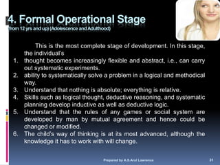 4. Formal Operational Stage
(from 12 yrs and up) (Adolescence and Adulthood)


            This is the most complete stage of development. In this stage,
       the individual‘s
  1.   thought becomes increasingly flexible and abstract, i.e., can carry
       out systematic experiments.
  2.   ability to systematically solve a problem in a logical and methodical
       way.
  3.   Understand that nothing is absolute; everything is relative.
  4.   Skills such as logical thought, deductive reasoning, and systematic
       planning develop inductive as well as deductive logic.
  5.   Understand that the rules of any games or social system are
       developed by man by mutual agreement and hence could be
       changed or modified.
  6.   The child‘s way of thinking is at its most advanced, although the
       knowledge it has to work with will change.

                                            Prepared by A.S.Arul Lawrence      31
 