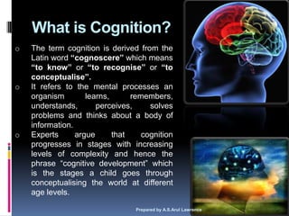 What is Cognition?
o   The term cognition is derived from the
    Latin word “cognoscere” which means
    “to know” or “to recognise” or “to
    conceptualise”.
o   It refers to the mental processes an
    organism        learns,      remembers,
    understands,       perceives,     solves
    problems and thinks about a body of
    information.
o   Experts      argue      that    cognition
    progresses in stages with increasing
    levels of complexity and hence the
    phrase ―cognitive development‖ which
    is the stages a child goes through
    conceptualising the world at different
    age levels.

                                  Prepared by A.S.Arul Lawrence   5
 