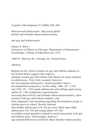 Cognitive Development 21 (2006) 420–440
Heterosexual adolescents’ and young adults’
beliefs and attitudes about homosexuality
and gay and lesbian peers
Stacey S. Horn ∗
University of Illinois at Chicago, Department of Educational
Psychology, College of Education (mc 147),
1040 W. Harrison St., Chicago, IL, United States
Abstract
Reports on the school climate for gay and lesbian students in
the United States suggest that negative
attitudes toward gay and lesbian individuals are quite common
in adolescence. Very little research, however,
has investigated adolescents’ sexual prejudice from a
developmental perspective. In this study, 10th- (N = 119)
and 12th- (N = 145) grade adolescents and college-aged young
adults (N = 86) completed a questionnaire
assessing their beliefs and attitudes about homosexuality, their
comfort with gay and lesbian students, and
their judgments and reasoning regarding the treatment of gay or
lesbian peers in school. Results indicate
that middle adolescents (14–16) are more likely than older
adolescents (16–18) and young adults (19–26)
to exhibit sexual prejudice related to social interaction with gay
and lesbian peers. Interestingly, however,
age-related differences in beliefs about whether homosexuality
 