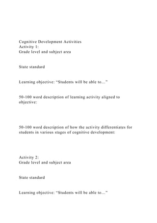 Cognitive Development Activities
Activity 1:
Grade level and subject area
State standard
Learning objective: “Students will be able to…”
50-100 word description of learning activity aligned to
objective:
50-100 word description of how the activity differentiates for
students in various stages of cognitive development:
Activity 2:
Grade level and subject area
State standard
Learning objective: “Students will be able to…”
 