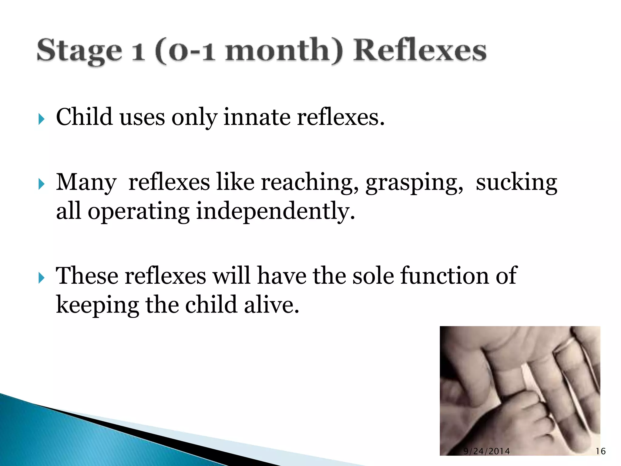  Child uses only innate reflexes. 
 Many reflexes like reaching, grasping, sucking 
all operating independently. 
 These reflexes will have the sole function of 
keeping the child alive. 
9/24/2014 16 
 