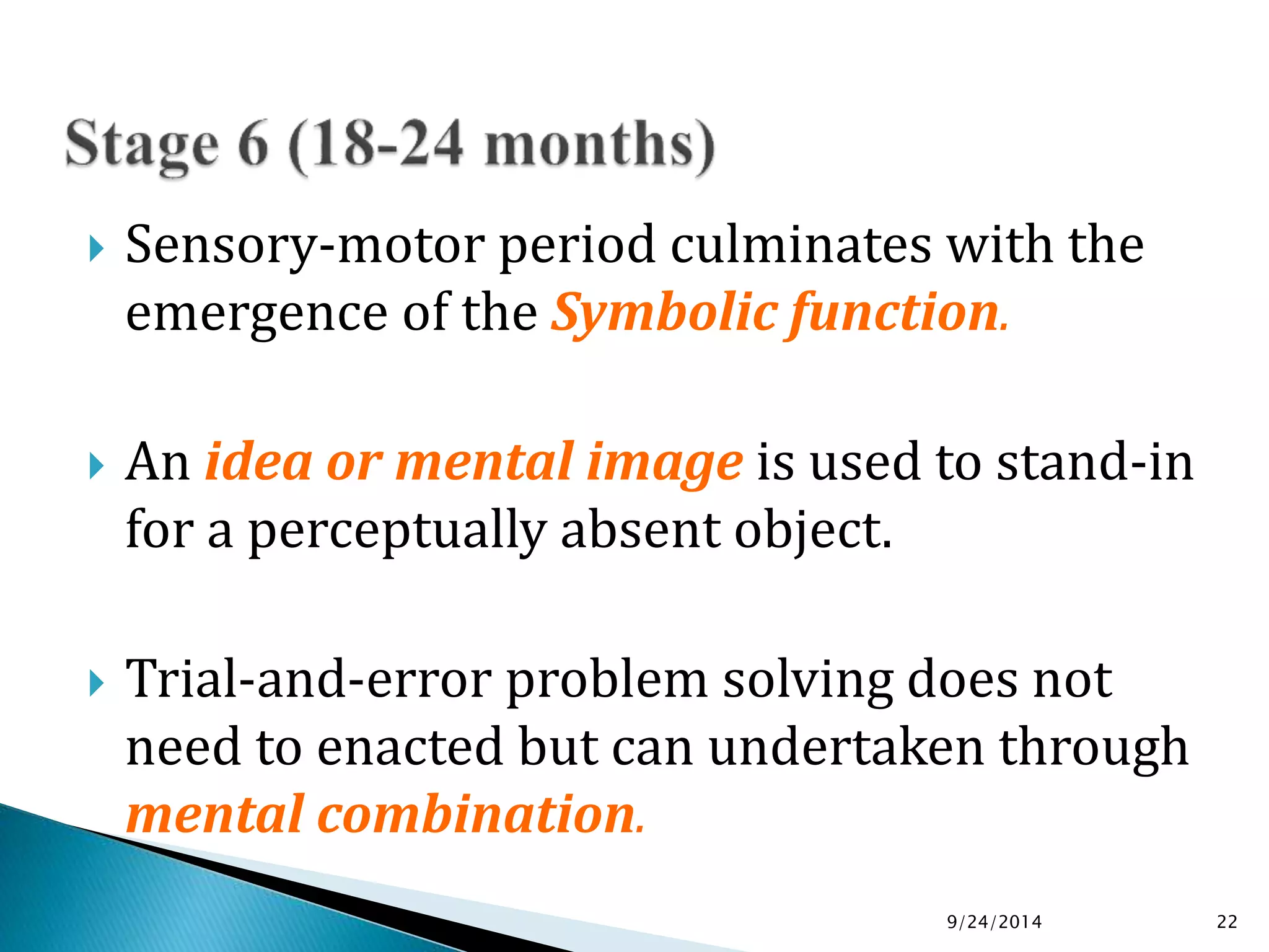  Sensory-motor period culminates with the 
emergence of the Symbolic function. 
 An idea or mental image is used to stand-in 
for a perceptually absent object. 
 Trial-and-error problem solving does not 
need to enacted but can undertaken through 
mental combination. 
9/24/2014 22 
 