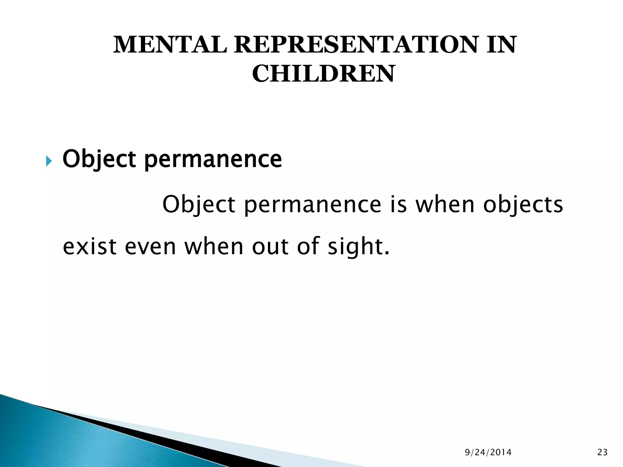 MENTAL REPRESENTATION IN 
CHILDREN 
 Object permanence 
Object permanence is when objects 
exist even when out of sight. 
9/24/2014 23 
 