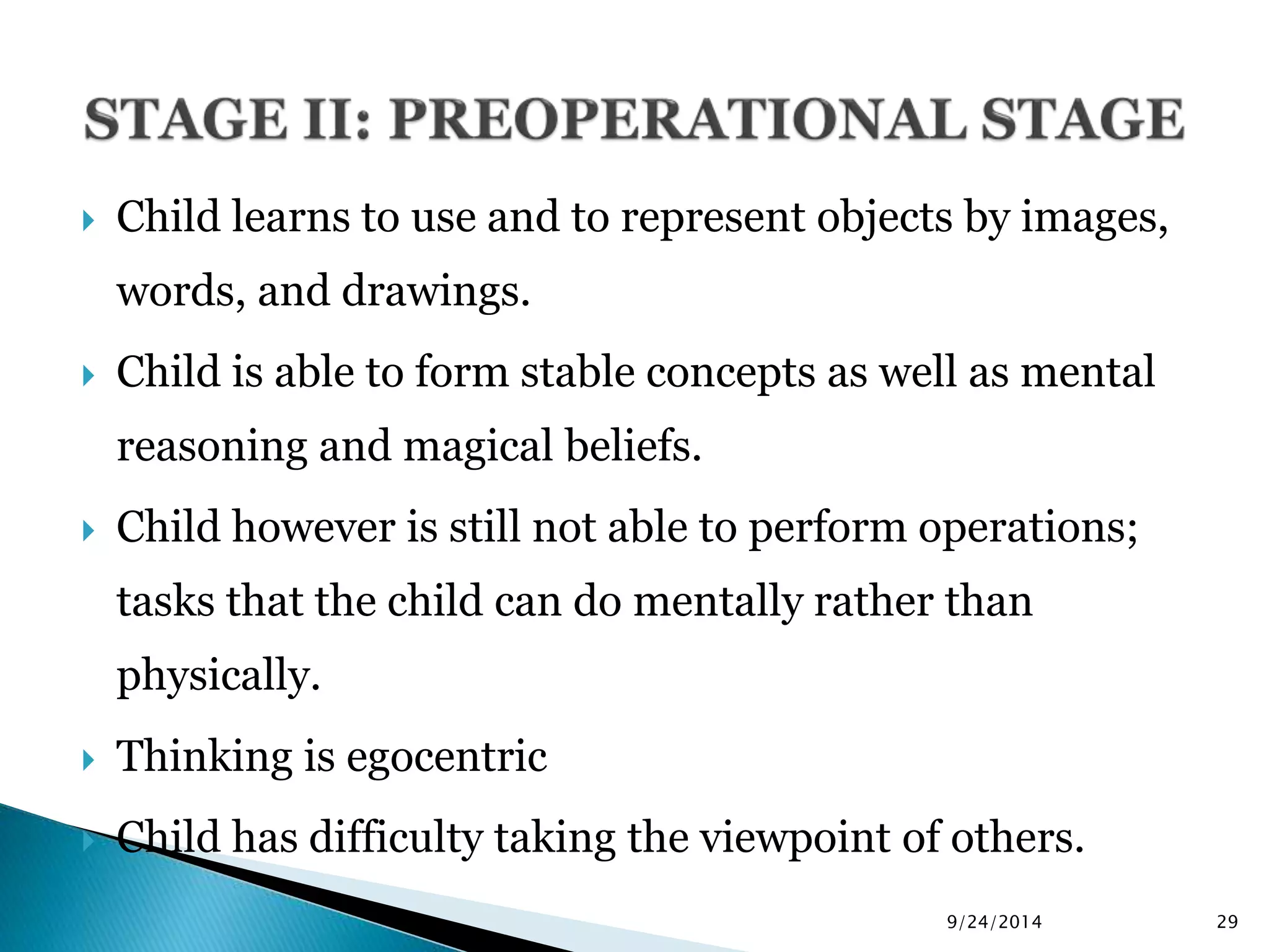  Child learns to use and to represent objects by images, 
words, and drawings. 
 Child is able to form stable concepts as well as mental 
reasoning and magical beliefs. 
 Child however is still not able to perform operations; 
tasks that the child can do mentally rather than 
physically. 
 Thinking is egocentric 
 Child has difficulty taking the viewpoint of others. 
9/24/2014 29 
 