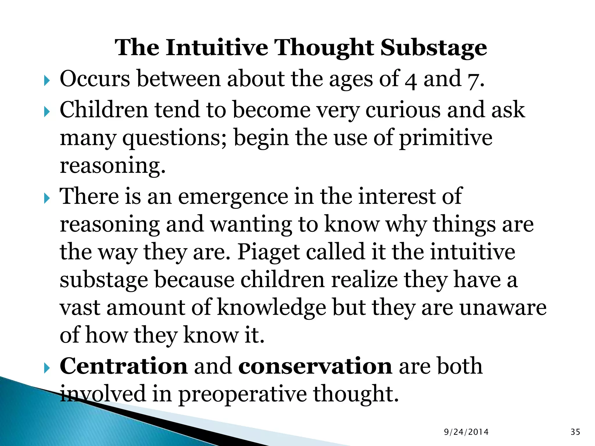 The Intuitive Thought Substage 
 Occurs between about the ages of 4 and 7. 
 Children tend to become very curious and ask 
many questions; begin the use of primitive 
reasoning. 
 There is an emergence in the interest of 
reasoning and wanting to know why things are 
the way they are. Piaget called it the intuitive 
substage because children realize they have a 
vast amount of knowledge but they are unaware 
of how they know it. 
 Centration and conservation are both 
involved in preoperative thought. 
9/24/2014 35 
 