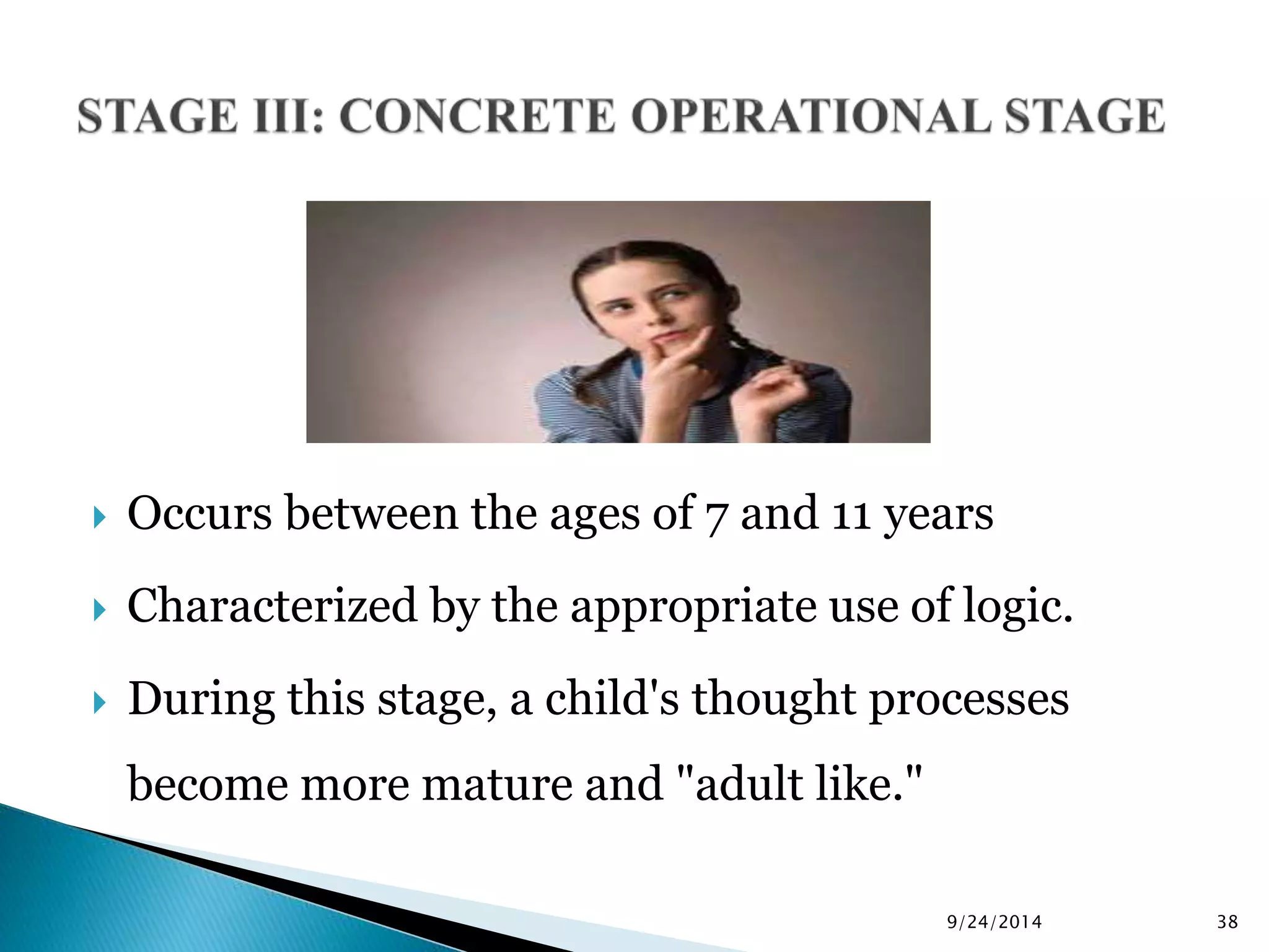  Occurs between the ages of 7 and 11 years 
 Characterized by the appropriate use of logic. 
 During this stage, a child's thought processes 
become more mature and "adult like." 
9/24/2014 38 
 