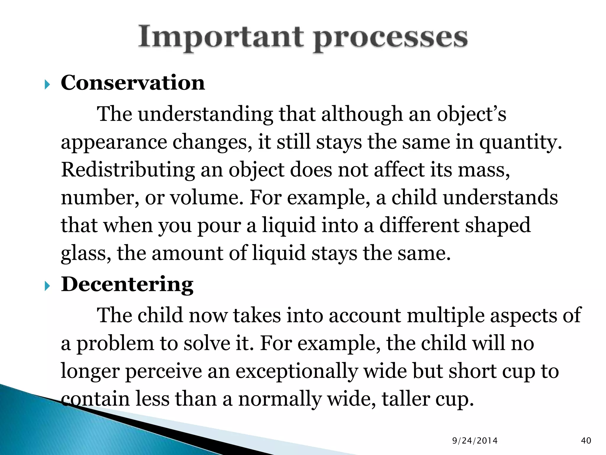  Conservation 
The understanding that although an object’s 
appearance changes, it still stays the same in quantity. 
Redistributing an object does not affect its mass, 
number, or volume. For example, a child understands 
that when you pour a liquid into a different shaped 
glass, the amount of liquid stays the same. 
 Decentering 
The child now takes into account multiple aspects of 
a problem to solve it. For example, the child will no 
longer perceive an exceptionally wide but short cup to 
contain less than a normally wide, taller cup. 
9/24/2014 40 
 
