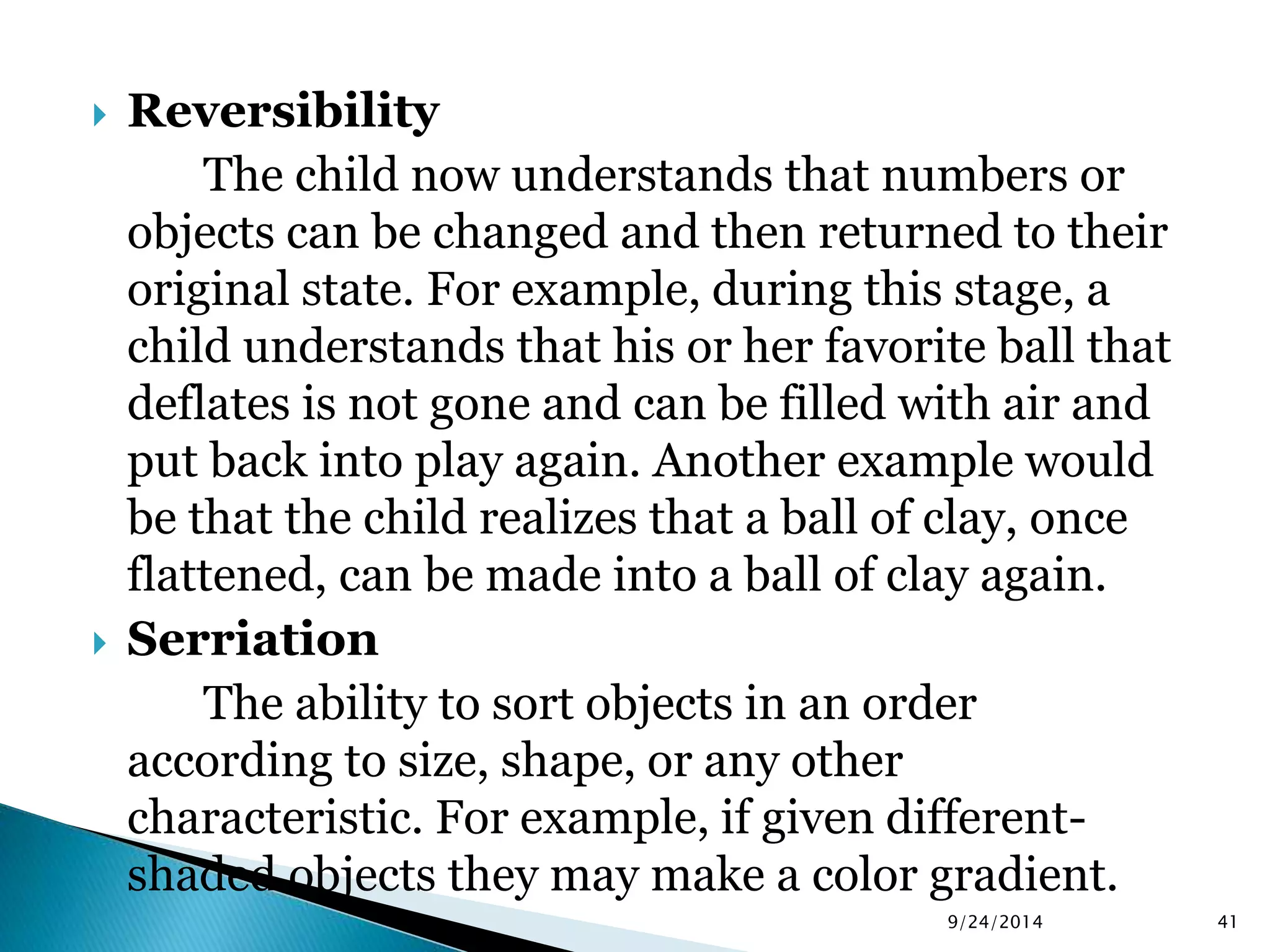  Reversibility 
The child now understands that numbers or 
objects can be changed and then returned to their 
original state. For example, during this stage, a 
child understands that his or her favorite ball that 
deflates is not gone and can be filled with air and 
put back into play again. Another example would 
be that the child realizes that a ball of clay, once 
flattened, can be made into a ball of clay again. 
 Serriation 
The ability to sort objects in an order 
according to size, shape, or any other 
characteristic. For example, if given different-shaded 
objects they may make a color gradient. 
9/24/2014 41 
 