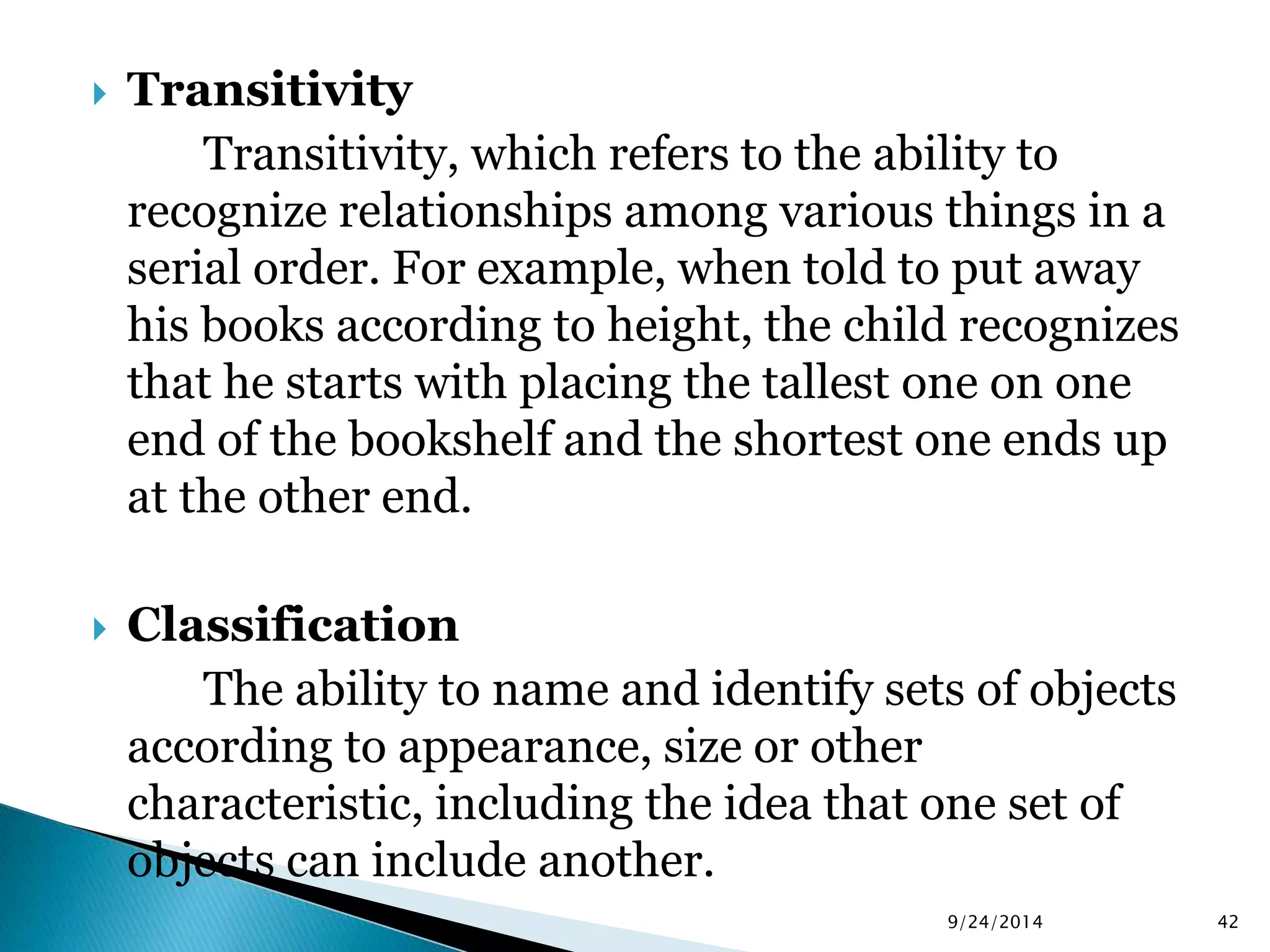  Transitivity 
Transitivity, which refers to the ability to 
recognize relationships among various things in a 
serial order. For example, when told to put away 
his books according to height, the child recognizes 
that he starts with placing the tallest one on one 
end of the bookshelf and the shortest one ends up 
at the other end. 
 Classification 
The ability to name and identify sets of objects 
according to appearance, size or other 
characteristic, including the idea that one set of 
objects can include another. 
9/24/2014 42 
 