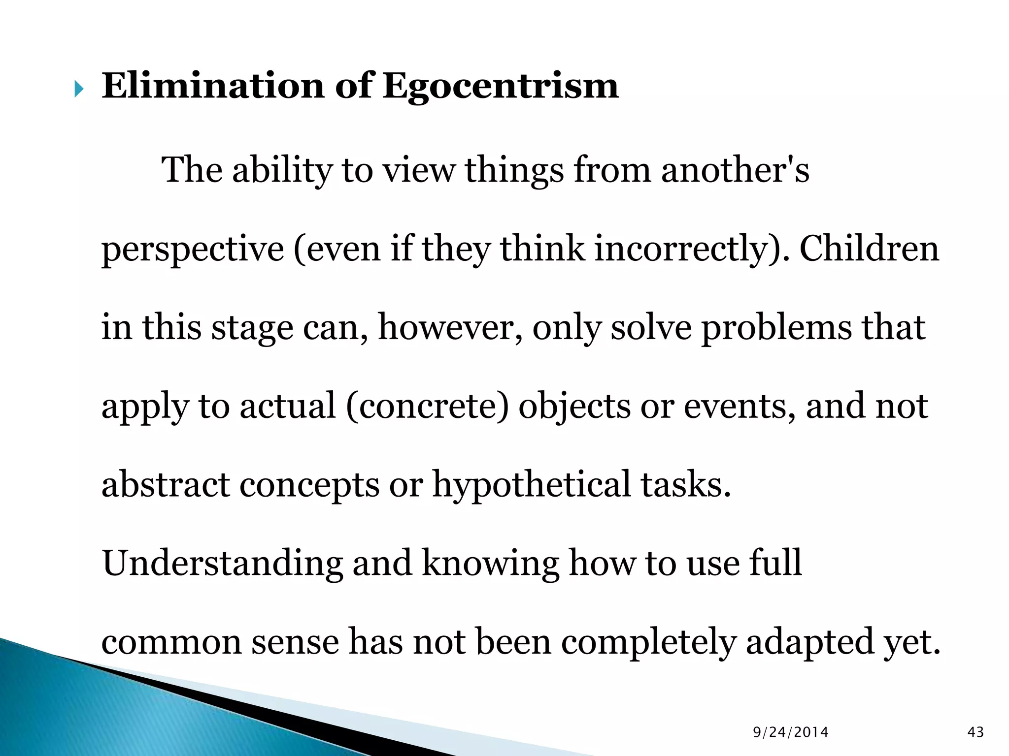  Elimination of Egocentrism 
The ability to view things from another's 
perspective (even if they think incorrectly). Children 
in this stage can, however, only solve problems that 
apply to actual (concrete) objects or events, and not 
abstract concepts or hypothetical tasks. 
Understanding and knowing how to use full 
common sense has not been completely adapted yet. 
9/24/2014 43 
 