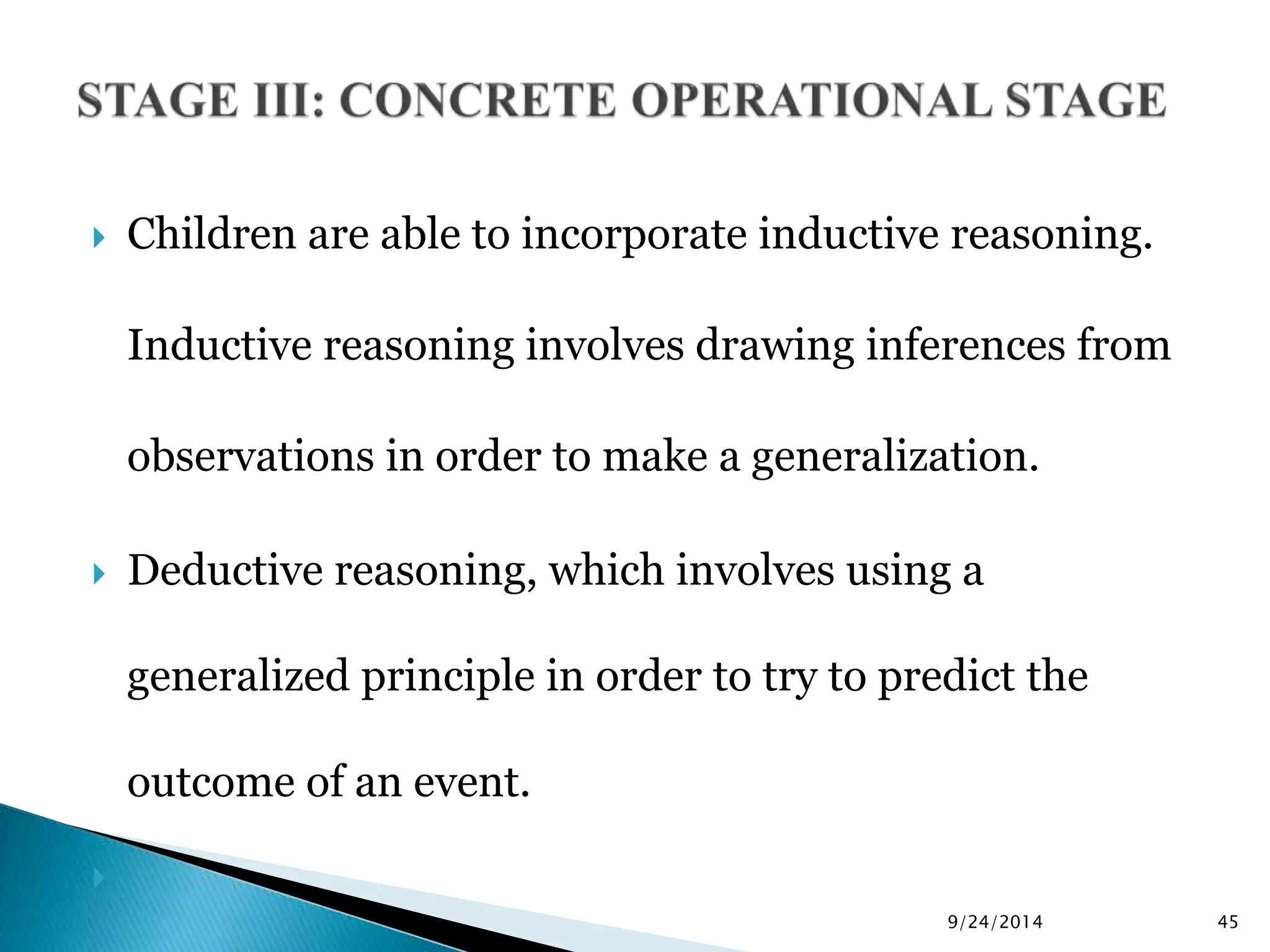  Children are able to incorporate inductive reasoning. 
Inductive reasoning involves drawing inferences from 
observations in order to make a generalization. 
 Deductive reasoning, which involves using a 
generalized principle in order to try to predict the 
outcome of an event. 
 
9/24/2014 45 
 