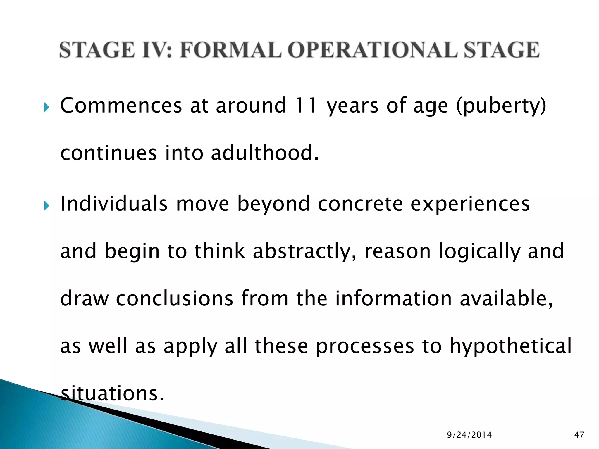  Commences at around 11 years of age (puberty) 
continues into adulthood. 
 Individuals move beyond concrete experiences 
and begin to think abstractly, reason logically and 
draw conclusions from the information available, 
as well as apply all these processes to hypothetical 
situations. 
9/24/2014 47 
 