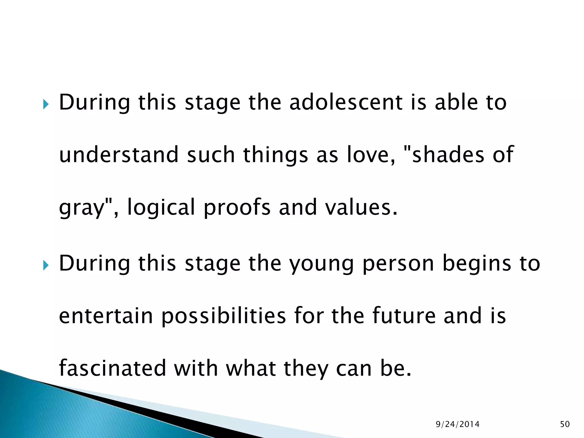  During this stage the adolescent is able to 
understand such things as love, "shades of 
gray", logical proofs and values. 
 During this stage the young person begins to 
entertain possibilities for the future and is 
fascinated with what they can be. 
9/24/2014 50 
 