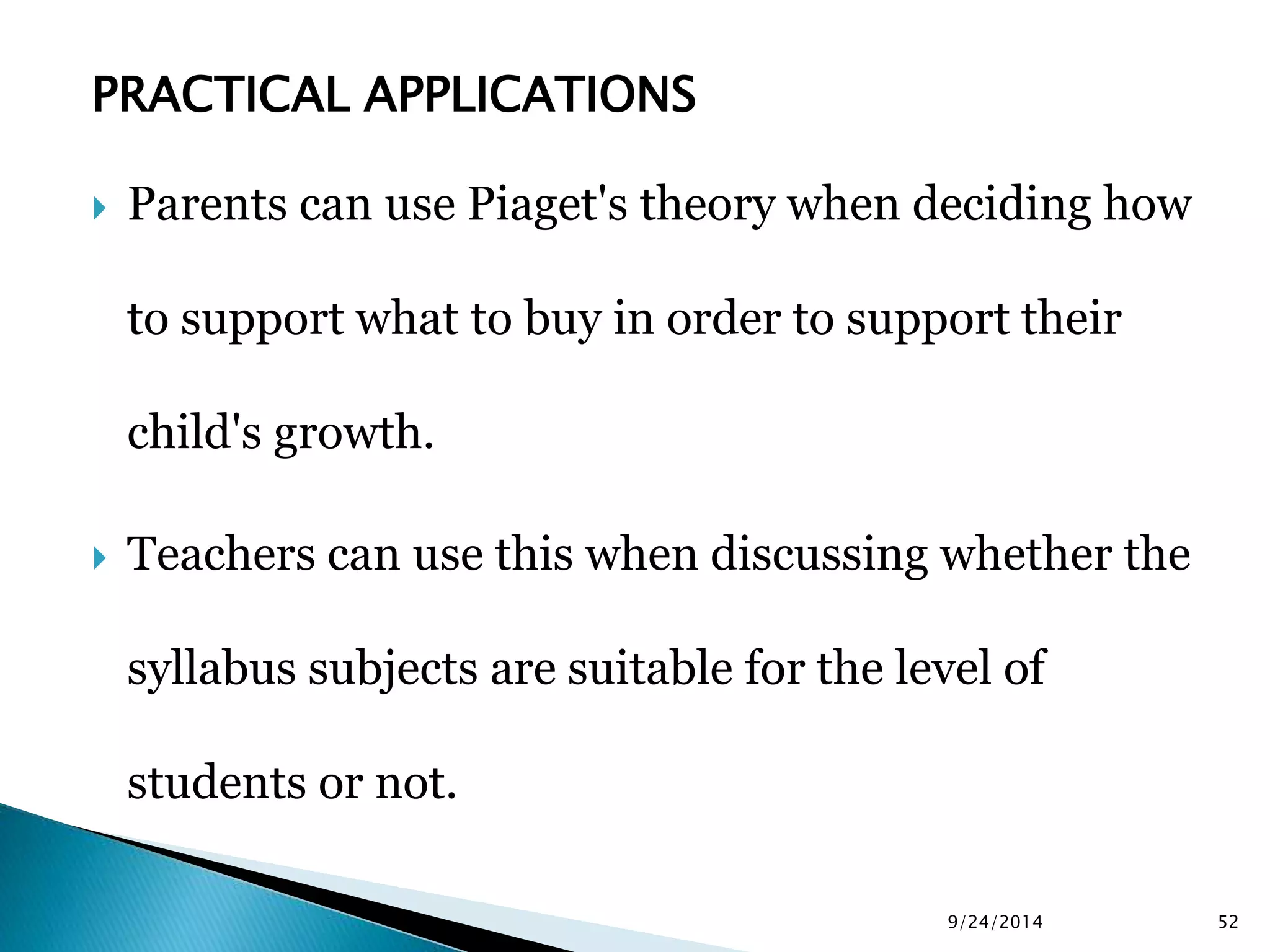 PRACTICAL APPLICATIONS 
 Parents can use Piaget's theory when deciding how 
to support what to buy in order to support their 
child's growth. 
 Teachers can use this when discussing whether the 
syllabus subjects are suitable for the level of 
students or not. 
9/24/2014 52 
 