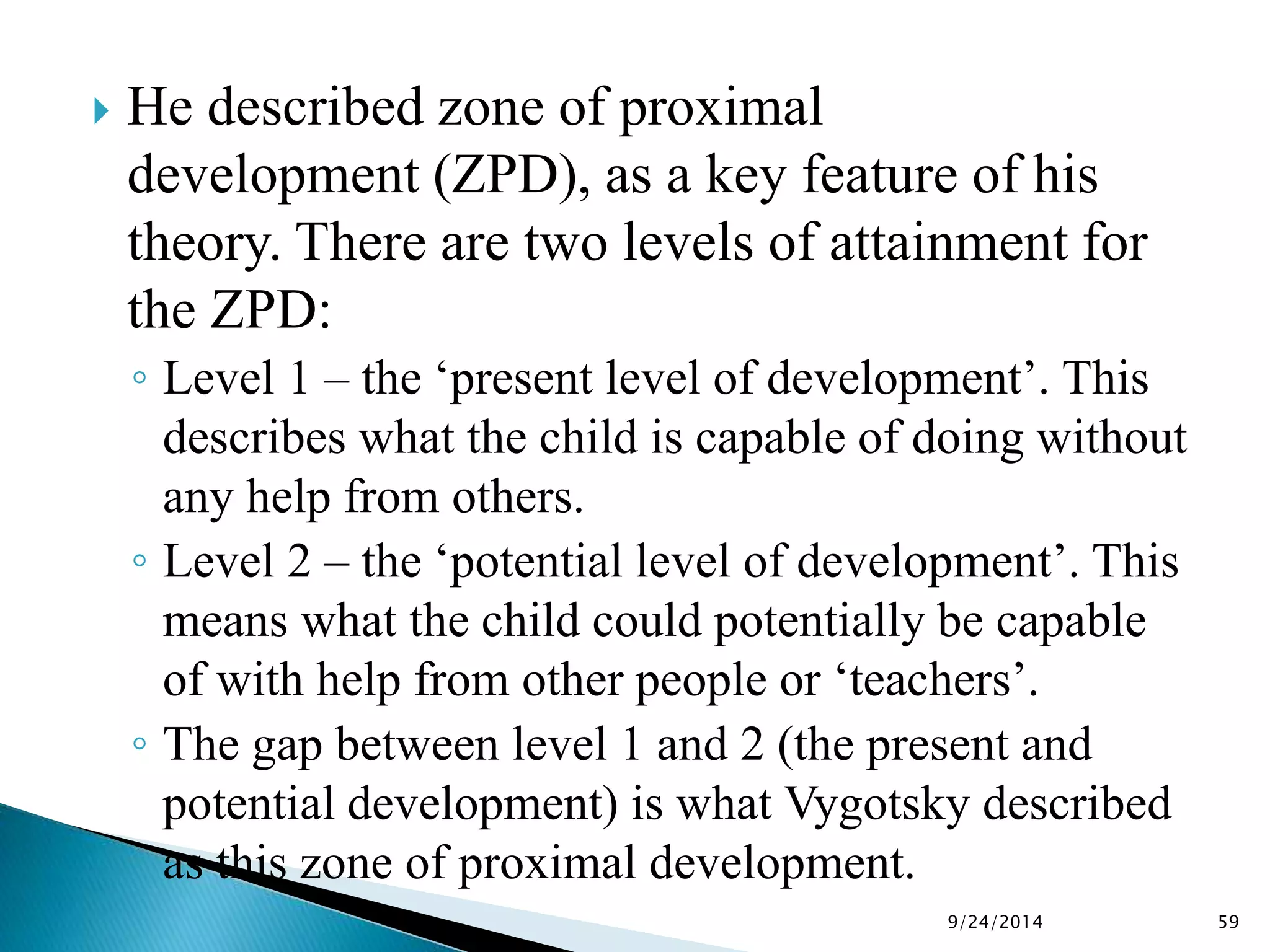  He described zone of proximal 
development (ZPD), as a key feature of his 
theory. There are two levels of attainment for 
the ZPD: 
◦ Level 1 – the ‘present level of development’. This 
describes what the child is capable of doing without 
any help from others. 
◦ Level 2 – the ‘potential level of development’. This 
means what the child could potentially be capable 
of with help from other people or ‘teachers’. 
◦ The gap between level 1 and 2 (the present and 
potential development) is what Vygotsky described 
as this zone of proximal development. 
9/24/2014 59 
 