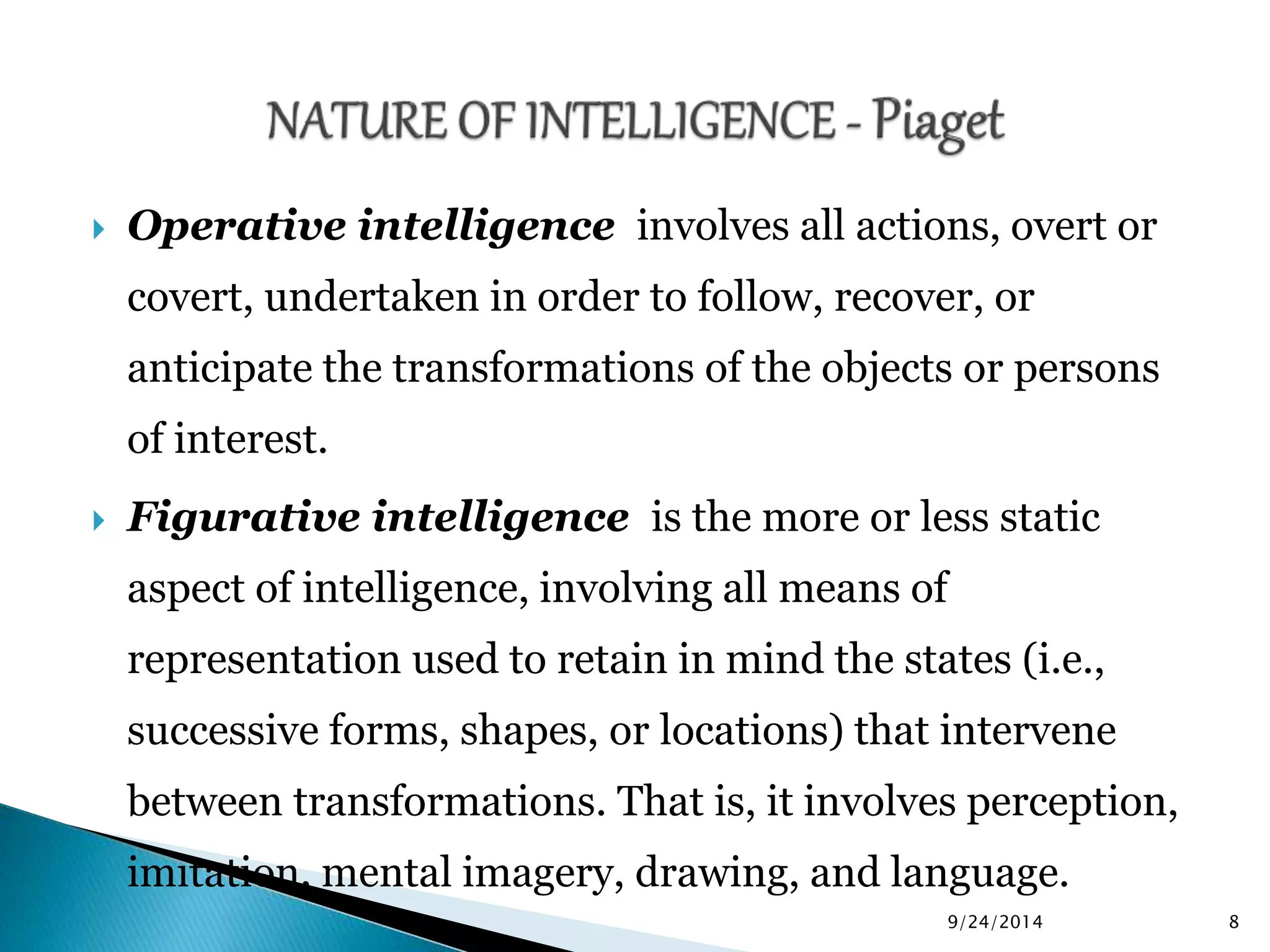 Operative intelligence involves all actions, overt or 
covert, undertaken in order to follow, recover, or 
anticipate the transformations of the objects or persons 
of interest. 
 Figurative intelligence is the more or less static 
aspect of intelligence, involving all means of 
representation used to retain in mind the states (i.e., 
successive forms, shapes, or locations) that intervene 
between transformations. That is, it involves perception, 
imitation, mental imagery, drawing, and language. 
9/24/2014 8 
 