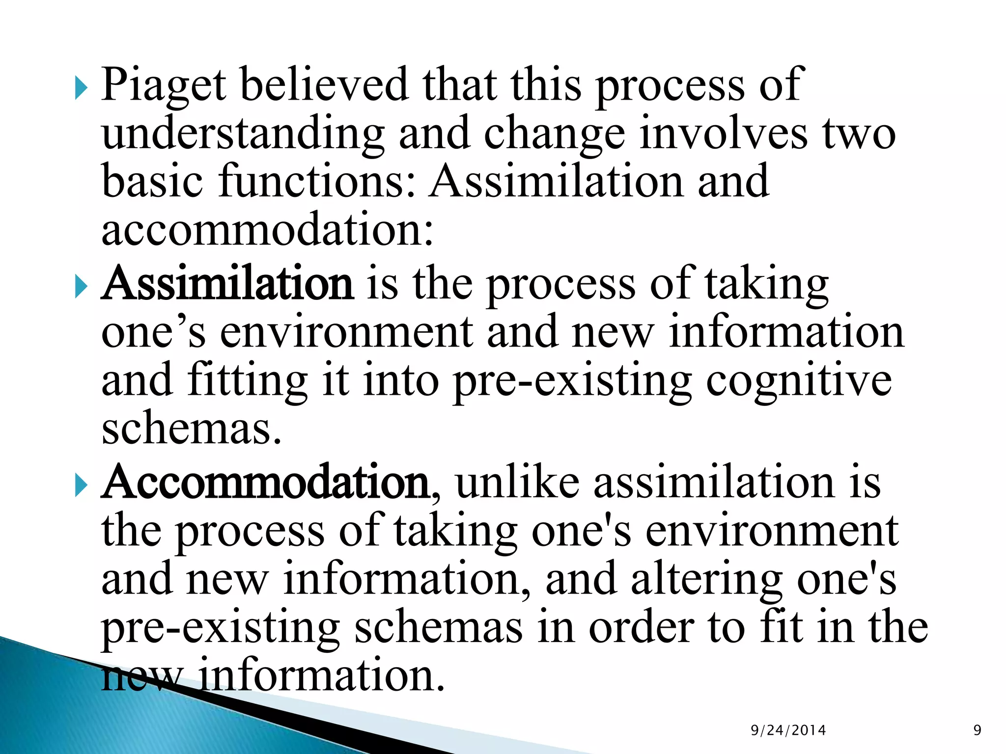  Piaget believed that this process of 
understanding and change involves two 
basic functions: Assimilation and 
accommodation: 
 Assimilation is the process of taking 
one’s environment and new information 
and fitting it into pre-existing cognitive 
schemas. 
 Accommodation, unlike assimilation is 
the process of taking one's environment 
and new information, and altering one's 
pre-existing schemas in order to fit in the 
new information. 
9/24/2014 9 
 