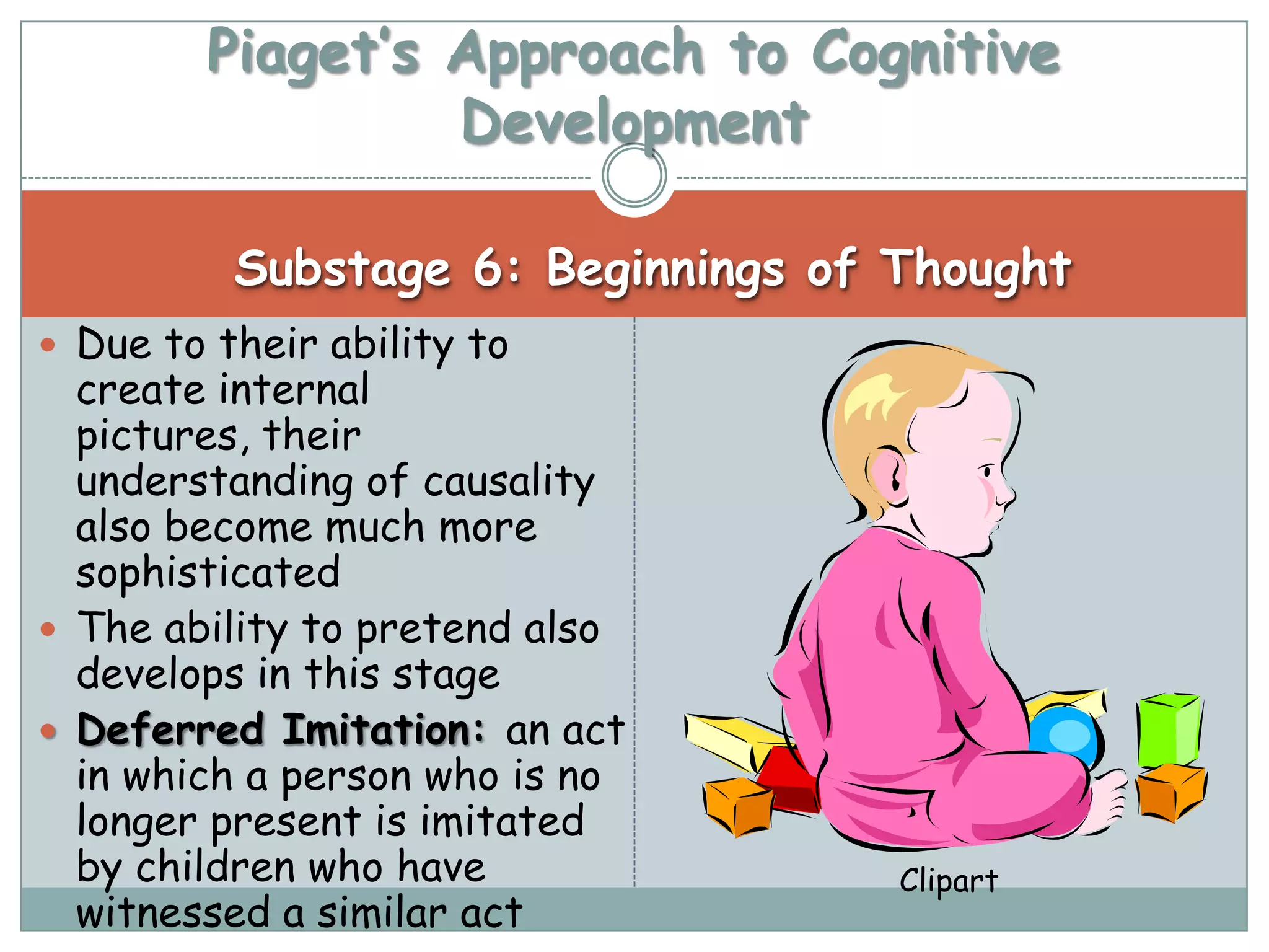 Piaget’s Approach to Cognitive
                 Development

          Substage 6: Beginnings of Thought
 Due to their ability to
  create internal
  pictures, their
  understanding of causality
  also become much more
  sophisticated
 The ability to pretend also
  develops in this stage
 Deferred Imitation: an act
  in which a person who is no
  longer present is imitated
  by children who have              Clipart
  witnessed a similar act
 