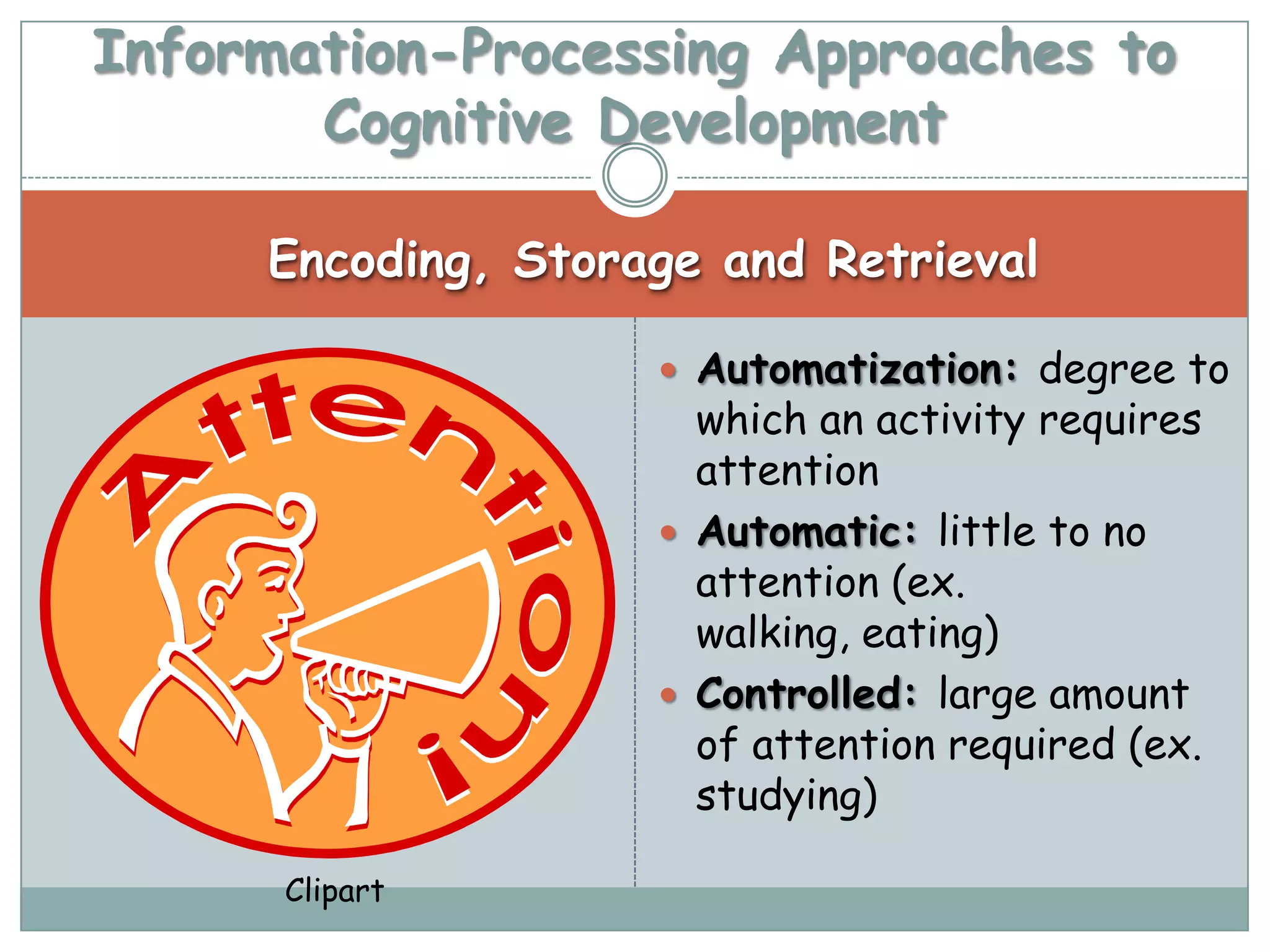 Information-Processing Approaches to
       Cognitive Development

     Encoding, Storage and Retrieval

                     Automatization: degree to
                      which an activity requires
                      attention
                     Automatic: little to no
                      attention (ex.
                      walking, eating)
                     Controlled: large amount
                      of attention required (ex.
                      studying)

      Clipart
 