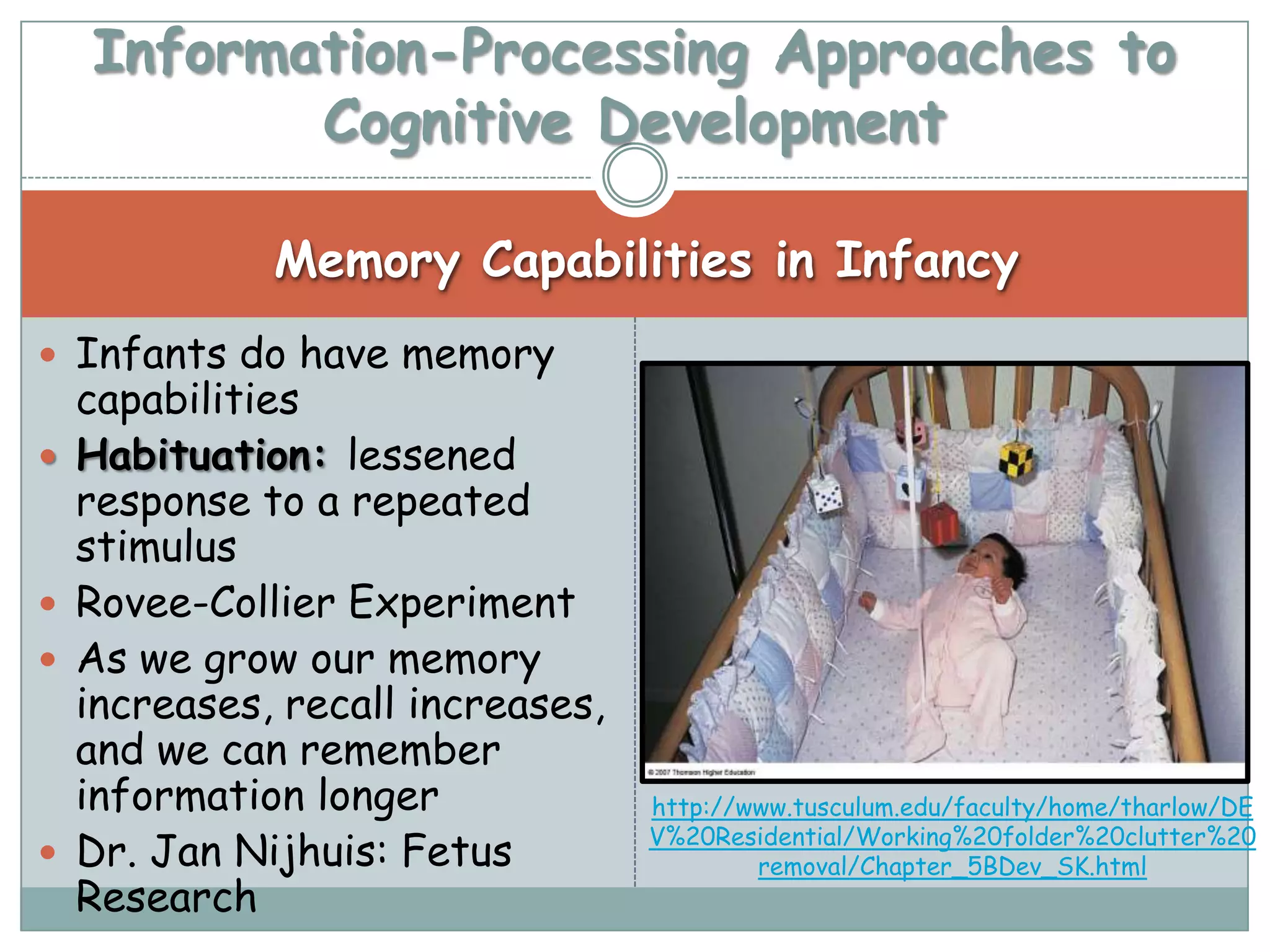 Information-Processing Approaches to
           Cognitive Development

              Memory Capabilities in Infancy
 Infants do have memory
    capabilities
   Habituation: lessened
    response to a repeated
    stimulus
   Rovee-Collier Experiment
   As we grow our memory
    increases, recall increases,
    and we can remember
    information longer             http://www.tusculum.edu/faculty/home/tharlow/DE
                                   V%20Residential/Working%20folder%20clutter%20
   Dr. Jan Nijhuis: Fetus                 removal/Chapter_5BDev_SK.html
    Research
 