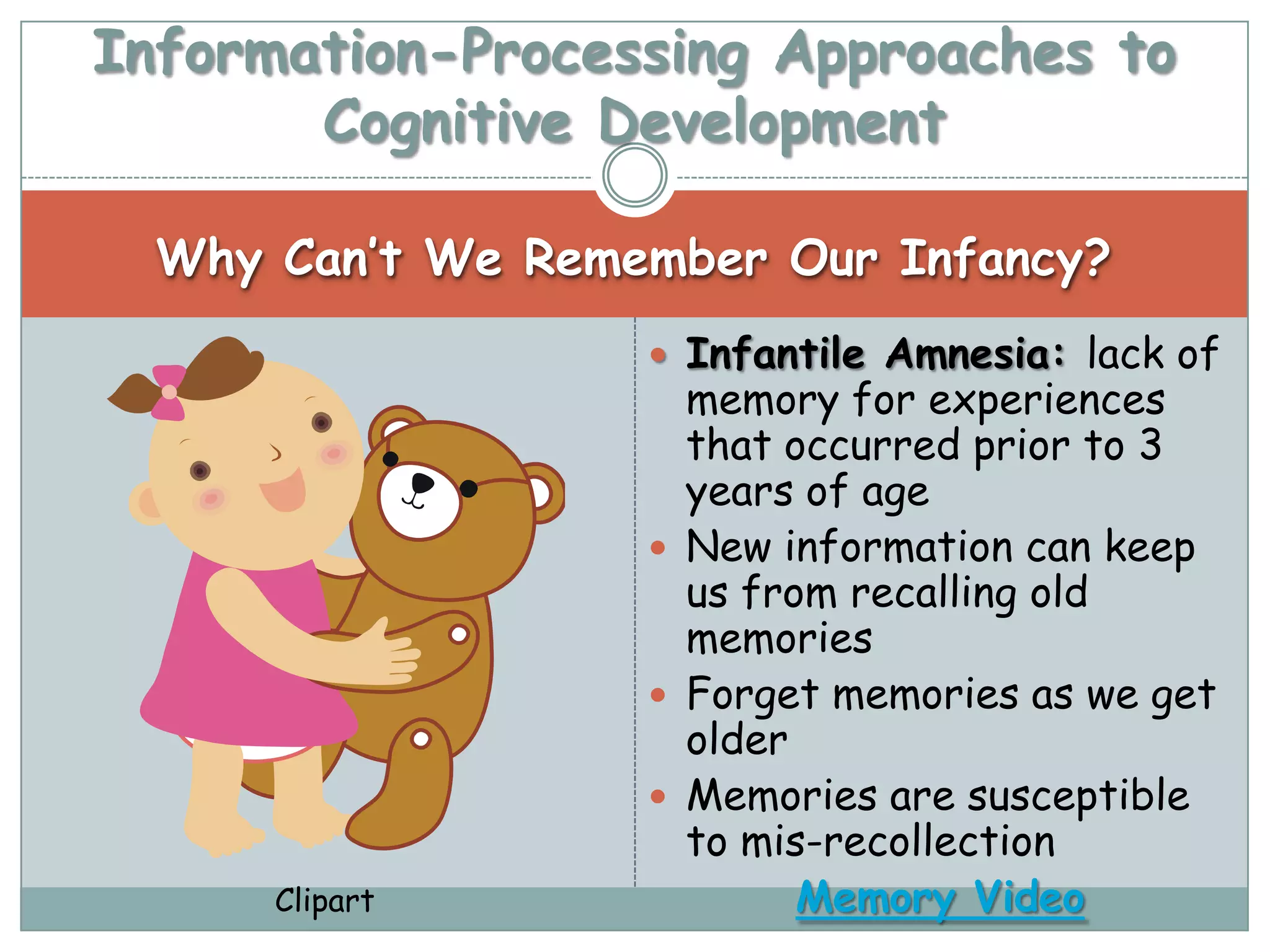Information-Processing Approaches to
       Cognitive Development

  Why Can’t We Remember Our Infancy?
                    Infantile Amnesia: lack of
                     memory for experiences
                     that occurred prior to 3
                     years of age
                    New information can keep
                     us from recalling old
                     memories
                    Forget memories as we get
                     older
                    Memories are susceptible
                     to mis-recollection
      Clipart              Memory Video
 