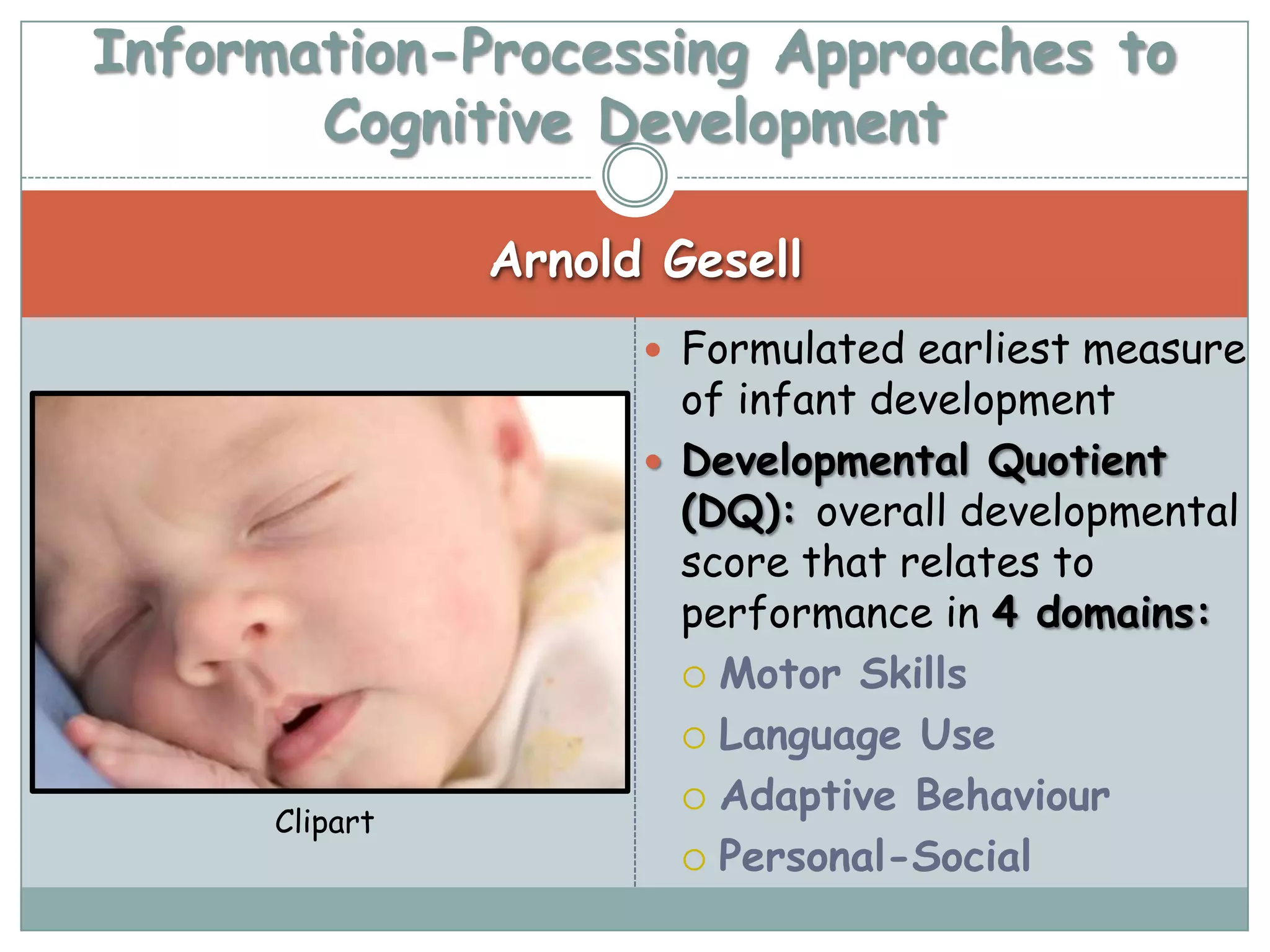 Information-Processing Approaches to
       Cognitive Development

                Arnold Gesell
                       Formulated earliest measure
                        of infant development
                       Developmental Quotient
                        (DQ): overall developmental
                        score that relates to
                        performance in 4 domains:
                         Motor Skills

                         Language Use

                         Adaptive Behaviour
      Clipart
                         Personal-Social
 
