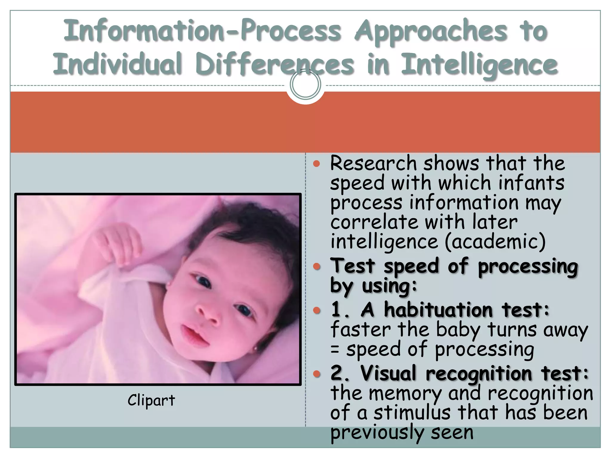Information-Process Approaches to
Individual Differences in Intelligence


                    Research shows that the
                     speed with which infants
                     process information may
                     correlate with later
                     intelligence (academic)
                    Test speed of processing
                     by using:
                    1. A habituation test:
                     faster the baby turns away
                     = speed of processing
                    2. Visual recognition test:
     Clipart         the memory and recognition
                     of a stimulus that has been
                     previously seen
 