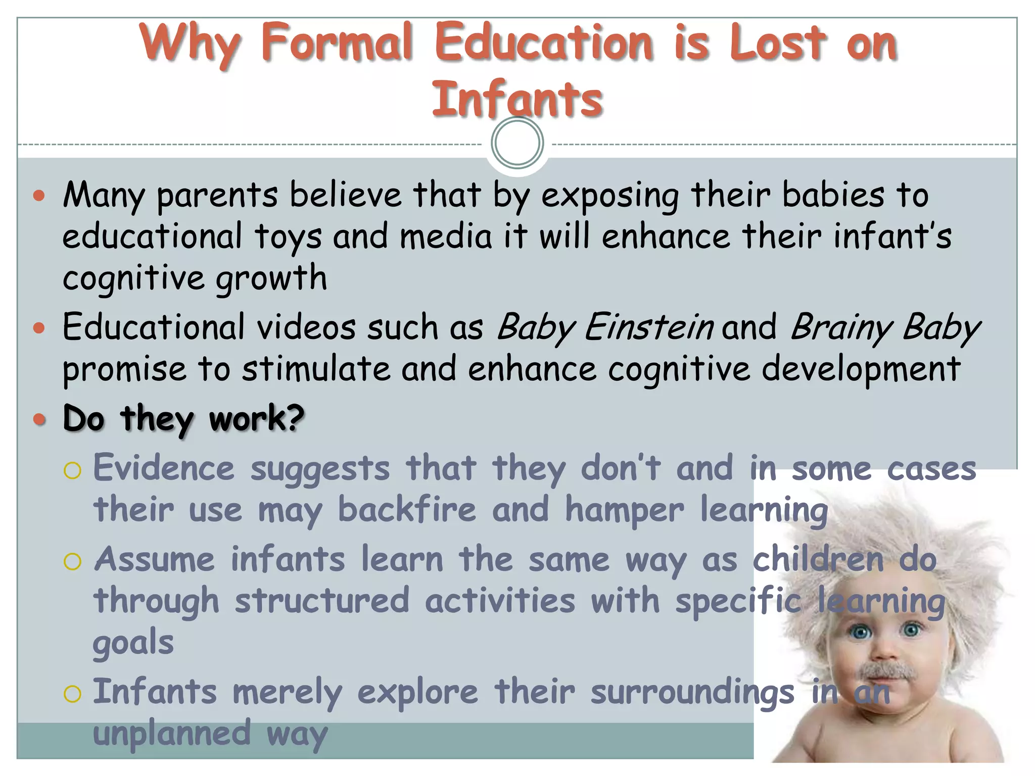 Why Formal Education is Lost on
                 Infants
 Many parents believe that by exposing their babies to
  educational toys and media it will enhance their infant’s
  cognitive growth
 Educational videos such as Baby Einstein and Brainy Baby
  promise to stimulate and enhance cognitive development
 Do they work?
   Evidence suggests that they don’t and in some cases
    their use may backfire and hamper learning
   Assume infants learn the same way as children do
    through structured activities with specific learning
    goals
   Infants merely explore their surroundings in an
    unplanned way
 