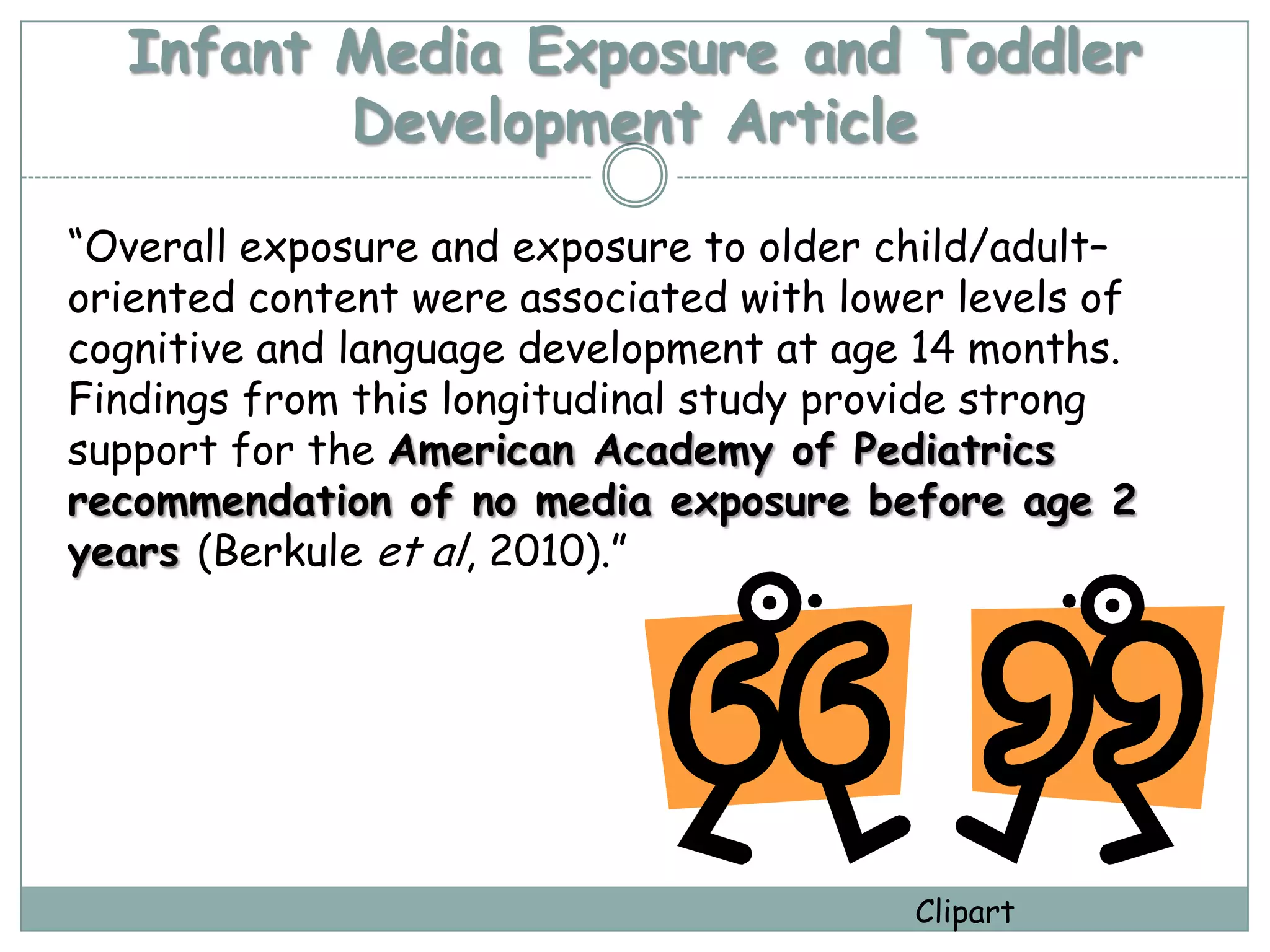Infant Media Exposure and Toddler
         Development Article

“Overall exposure and exposure to older child/adult–
oriented content were associated with lower levels of
cognitive and language development at age 14 months.
Findings from this longitudinal study provide strong
support for the American Academy of Pediatrics
recommendation of no media exposure before age 2
years (Berkule et al, 2010).”




                                         Clipart
 