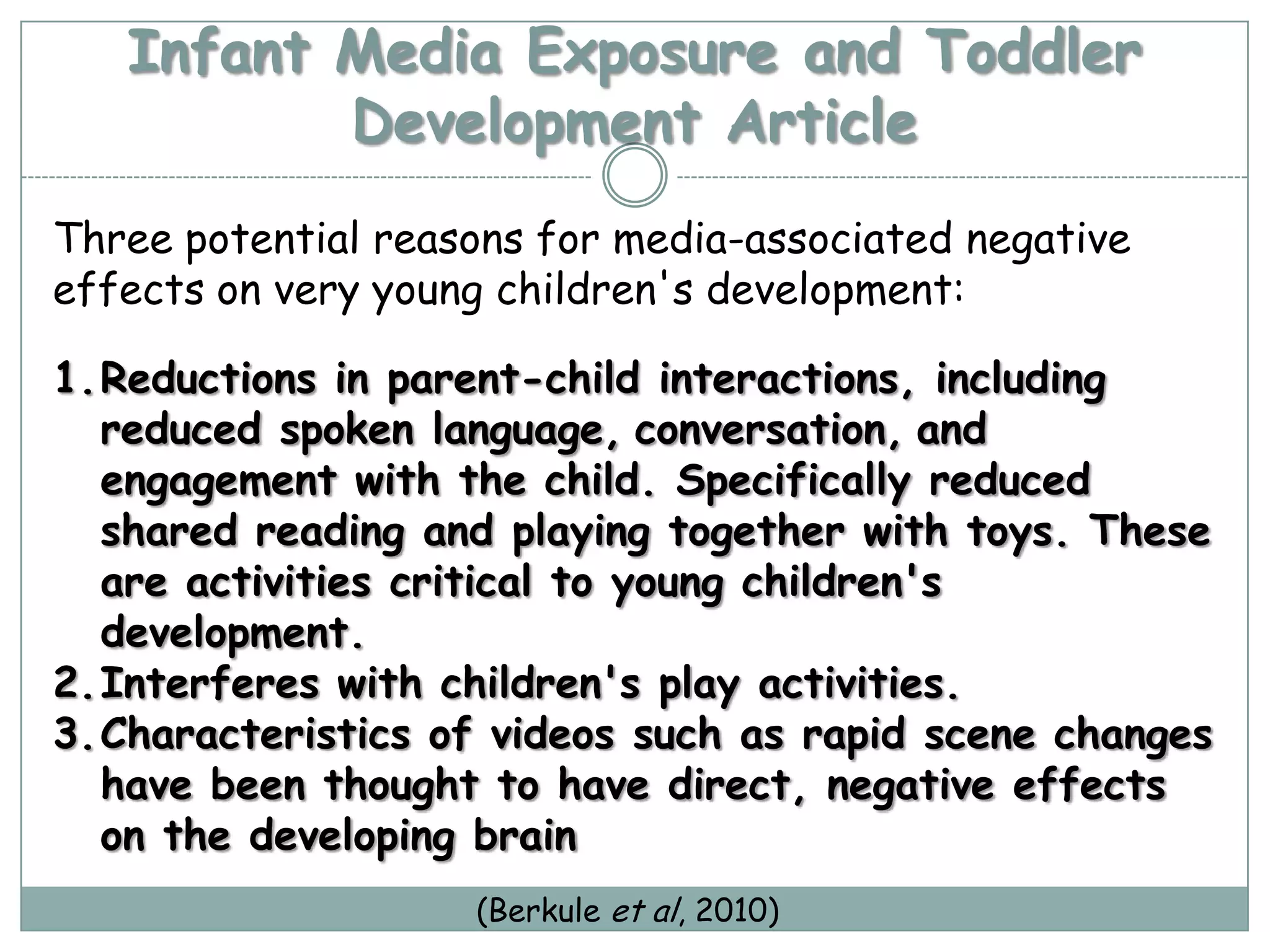 Infant Media Exposure and Toddler
          Development Article
Three potential reasons for media-associated negative
effects on very young children's development:

1.Reductions in parent-child interactions, including
  reduced spoken language, conversation, and
  engagement with the child. Specifically reduced
  shared reading and playing together with toys. These
  are activities critical to young children's
  development.
2.Interferes with children's play activities.
3.Characteristics of videos such as rapid scene changes
  have been thought to have direct, negative effects
  on the developing brain
                    (Berkule et al, 2010)
 