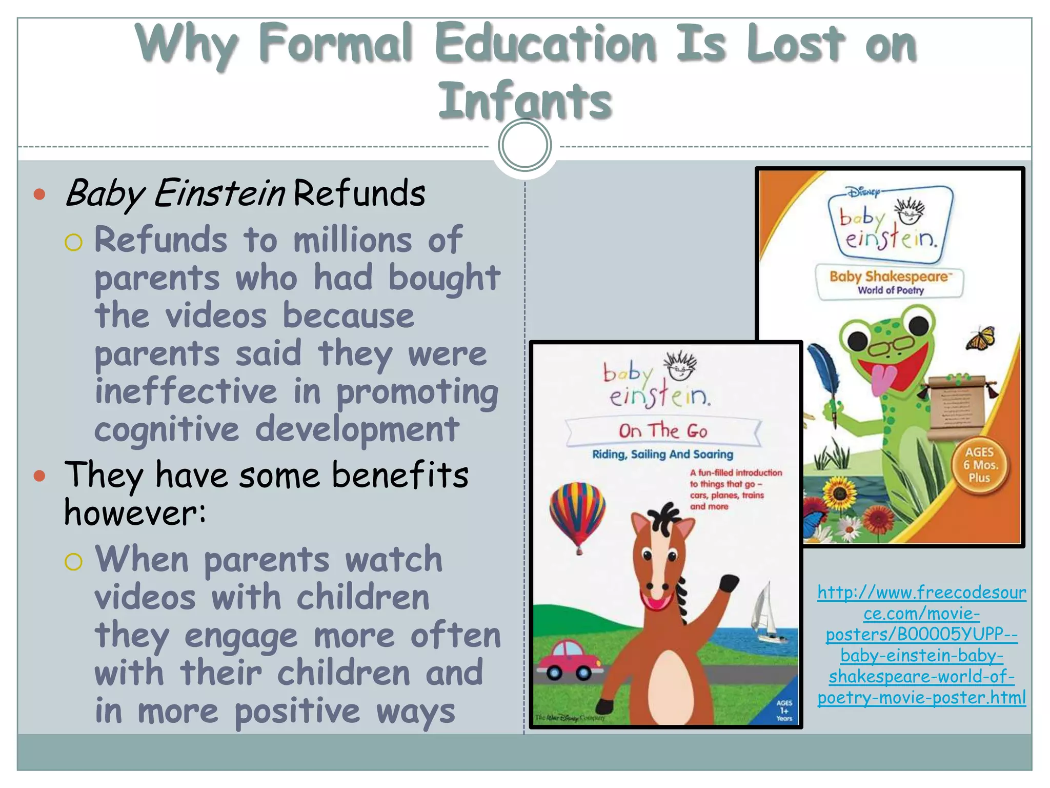 Why Formal Education Is Lost on
                   Infants
   Baby Einstein Refunds
    Refunds to millions of
    
    parents who had bought
    the videos because
    parents said they were
    ineffective in promoting
    cognitive development
 They have some benefits
  however:
   When parents watch
    videos with children           http://www.freecodesour
                                         ce.com/movie-
    they engage more often          posters/B00005YUPP--
                                      baby-einstein-baby-
    with their children and         shakespeare-world-of-

    in more positive ways
                                   poetry-movie-poster.html
 