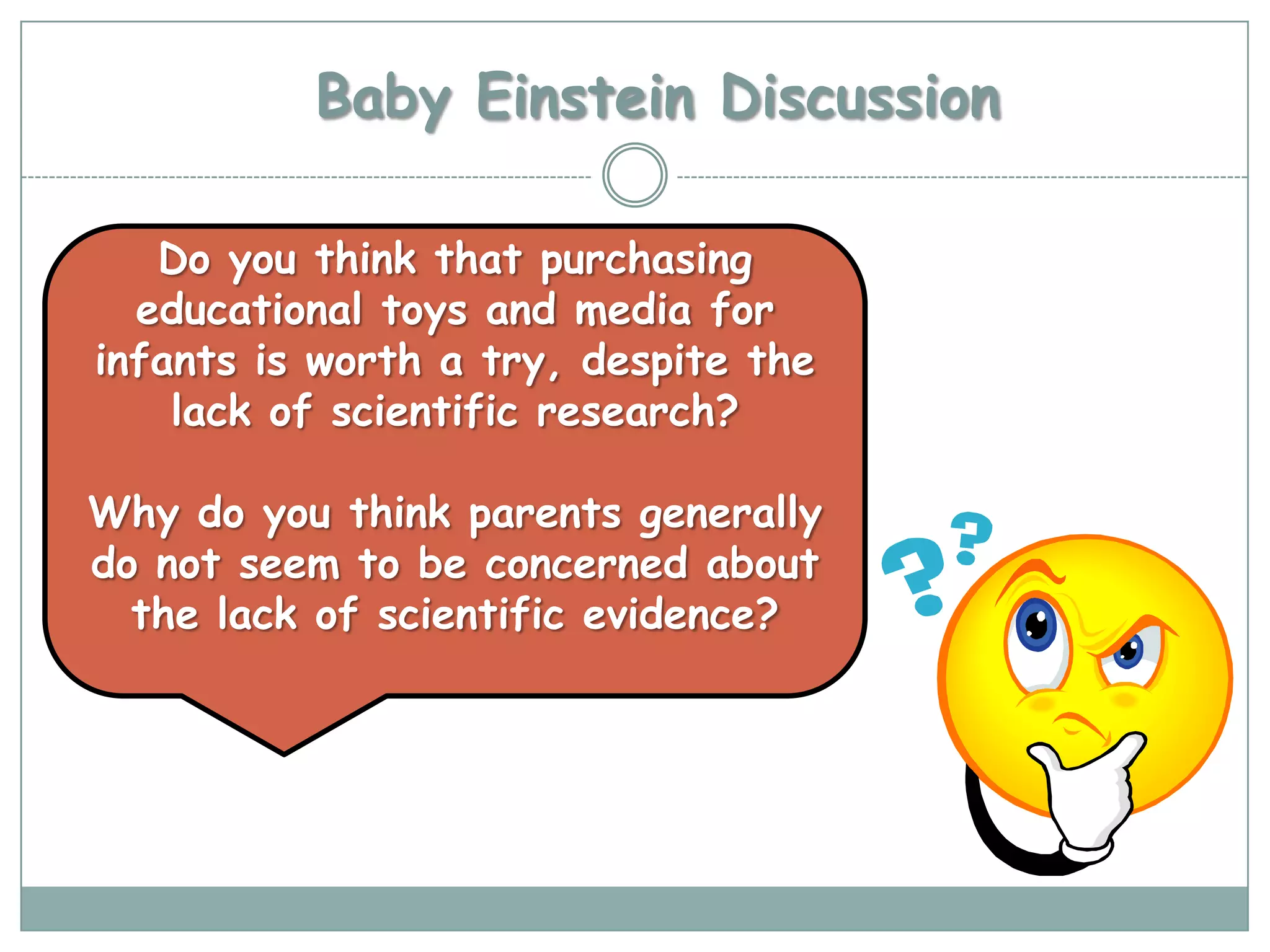 Baby Einstein Discussion

   Do you think that purchasing
  educational toys and media for
infants is worth a try, despite the
    lack of scientific research?

Why do you think parents generally
do not seem to be concerned about
  the lack of scientific evidence?
 