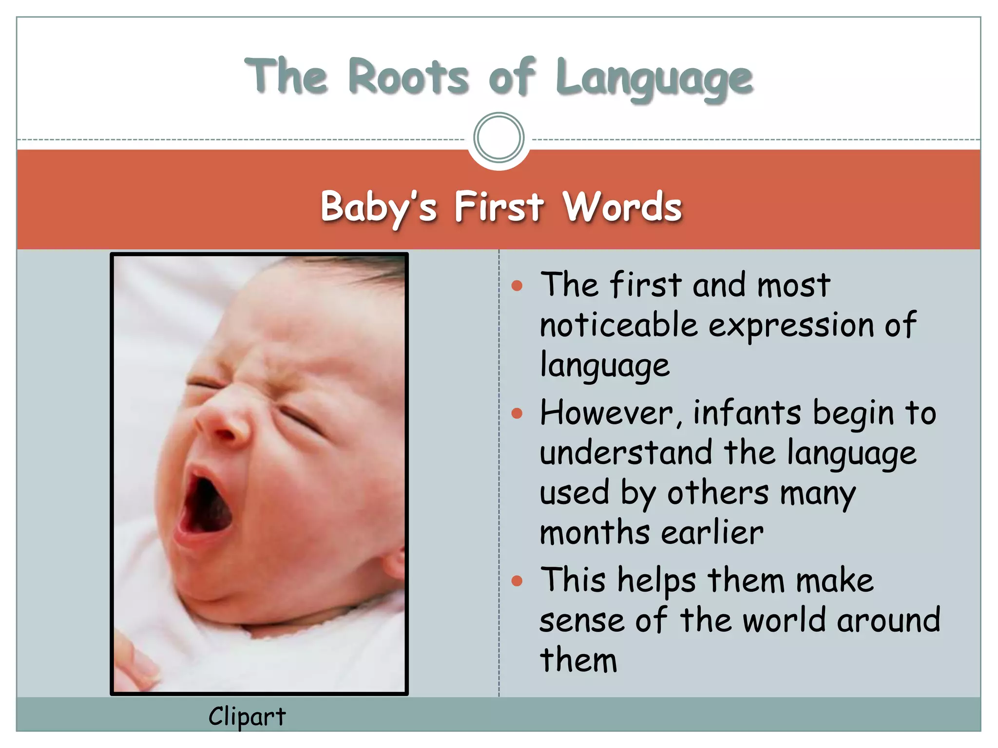 The Roots of Language

          Baby’s First Words
                    The first and most
                     noticeable expression of
                     language
                    However, infants begin to
                     understand the language
                     used by others many
                     months earlier
                    This helps them make
                     sense of the world around
                     them
Clipart
 