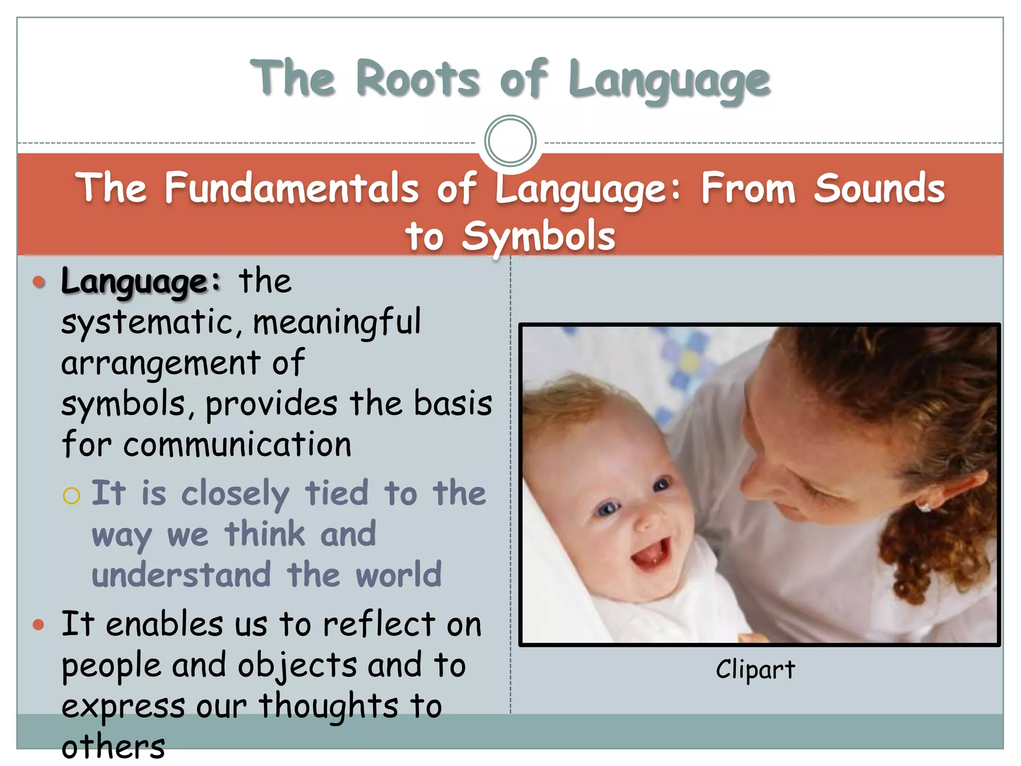 The Roots of Language

  The Fundamentals of Language: From Sounds
                 to Symbols
 Language: the
  systematic, meaningful
  arrangement of
  symbols, provides the basis
  for communication
   It is closely tied to the
    way we think and
    understand the world
 It enables us to reflect on
  people and objects and to     Clipart
  express our thoughts to
  others
 