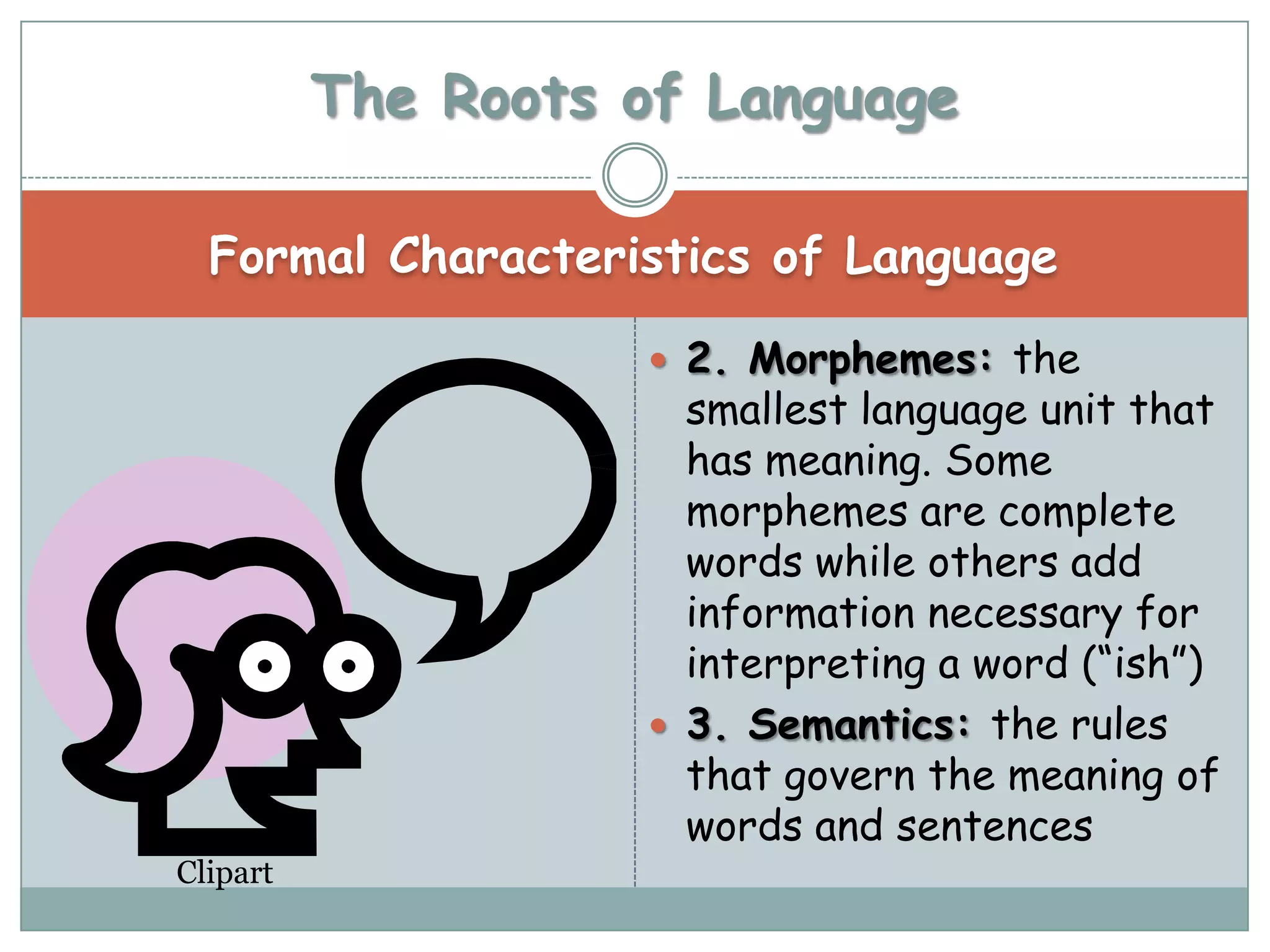 The Roots of Language

  Formal Characteristics of Language

                     2. Morphemes: the
                      smallest language unit that
                      has meaning. Some
                      morphemes are complete
                      words while others add
                      information necessary for
                      interpreting a word (“ish”)
                     3. Semantics: the rules
                      that govern the meaning of
                      words and sentences
Clipart
 
