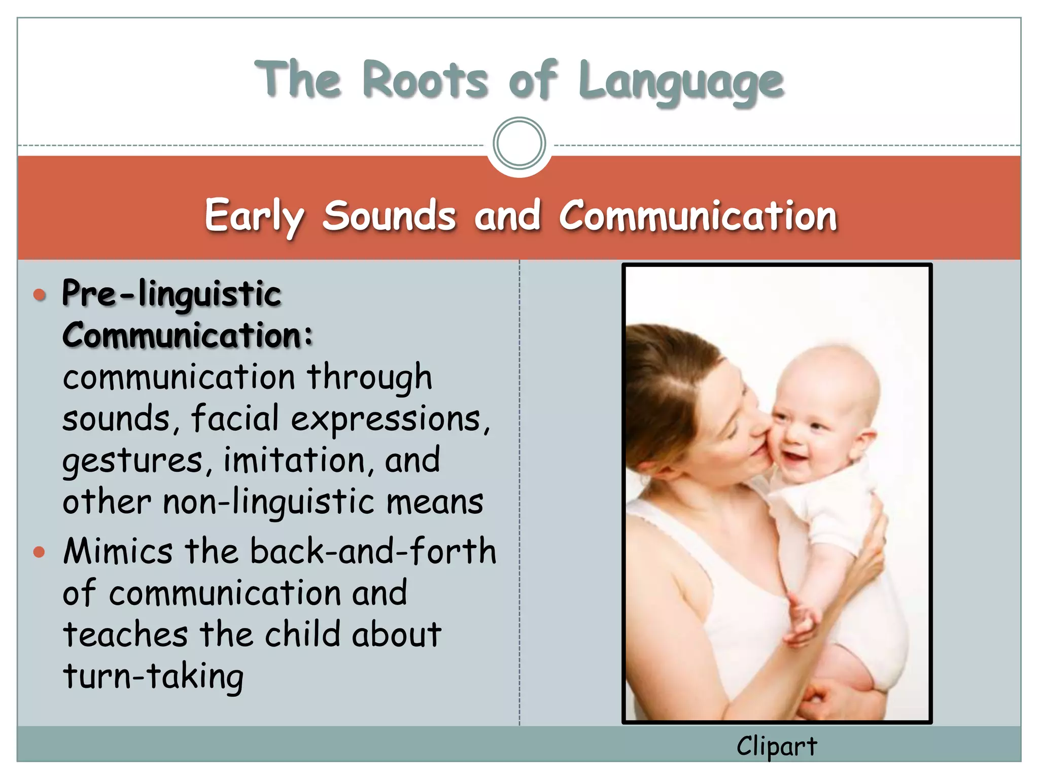 The Roots of Language

           Early Sounds and Communication
 Pre-linguistic
  Communication:
  communication through
  sounds, facial expressions,
  gestures, imitation, and
  other non-linguistic means
 Mimics the back-and-forth
  of communication and
  teaches the child about
  turn-taking
                                    Clipart
 